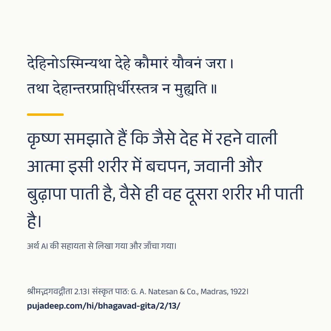 देहिनोऽस्मिन्यथा देहे कौमारं यौवनं जरा । तथा देहान्तरप्राप्तिर्धीरस्तत्र न मुह्यति ॥ कृष्ण समझाते हैं कि जैसे देह में रहने वाली आत्मा इसी शरीर में बचपन, जवानी और बुढ़ापा पाती है, वैसे ही वह दूसरा शरीर भी पाती है। अर्थ AI की सहायता से लिखा गया और जाँचा गया। श्रीमद्भगवद्गीता 2.13। संस्कृत पाठ: G. A. Natesan & Co., Madras, 1922। pujadeep.com/hi/bhagavad-gita/2/13/.