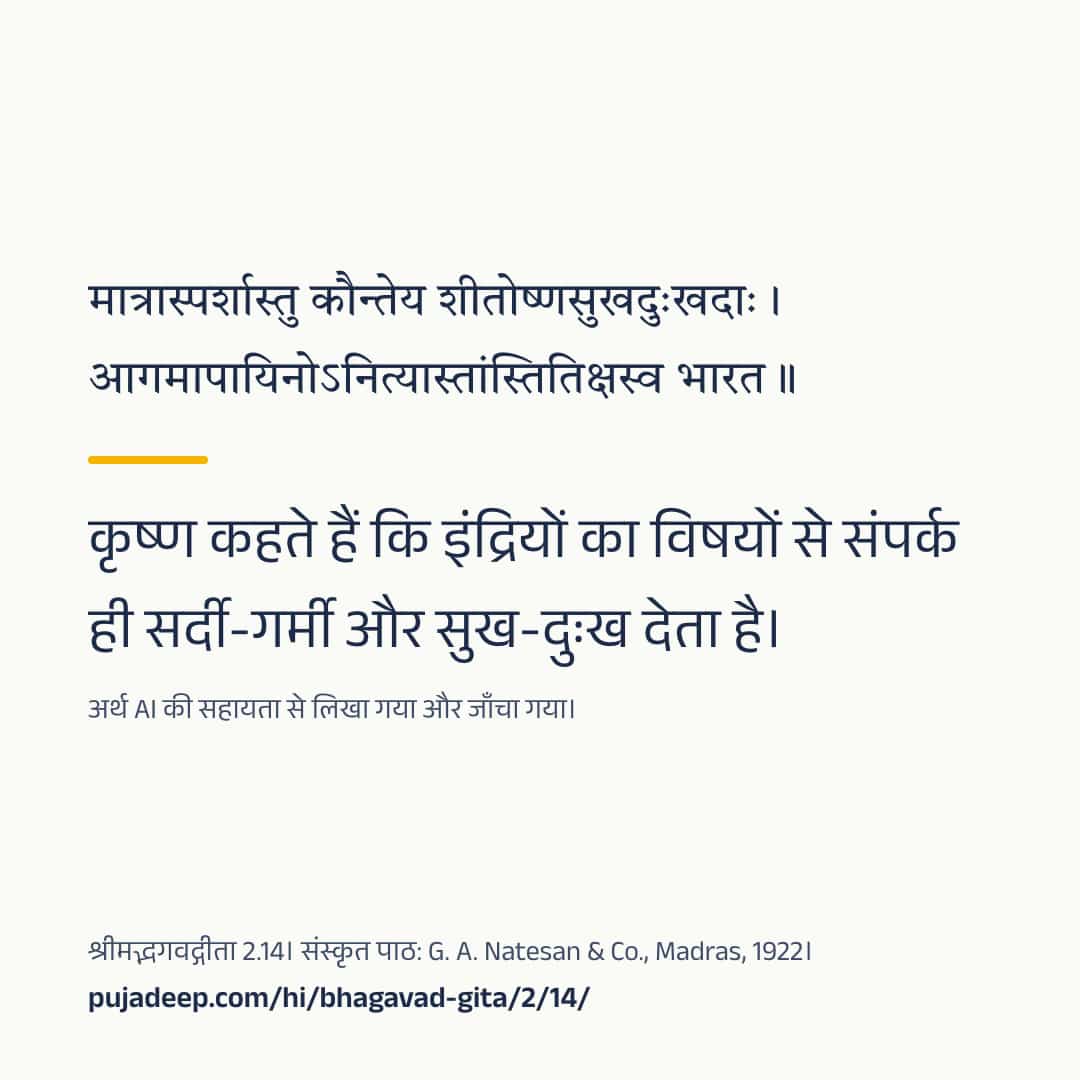 मात्रास्पर्शास्तु कौन्तेय शीतोष्णसुखदुःखदाः । आगमापायिनोऽनित्यास्तांस्तितिक्षस्व भारत ॥ कृष्ण कहते हैं कि इंद्रियों का विषयों से संपर्क ही सर्दी-गर्मी और सुख-दुःख देता है। अर्थ AI की सहायता से लिखा गया और जाँचा गया। श्रीमद्भगवद्गीता 2.14। संस्कृत पाठ: G. A. Natesan & Co., Madras, 1922। pujadeep.com/hi/bhagavad-gita/2/14/.