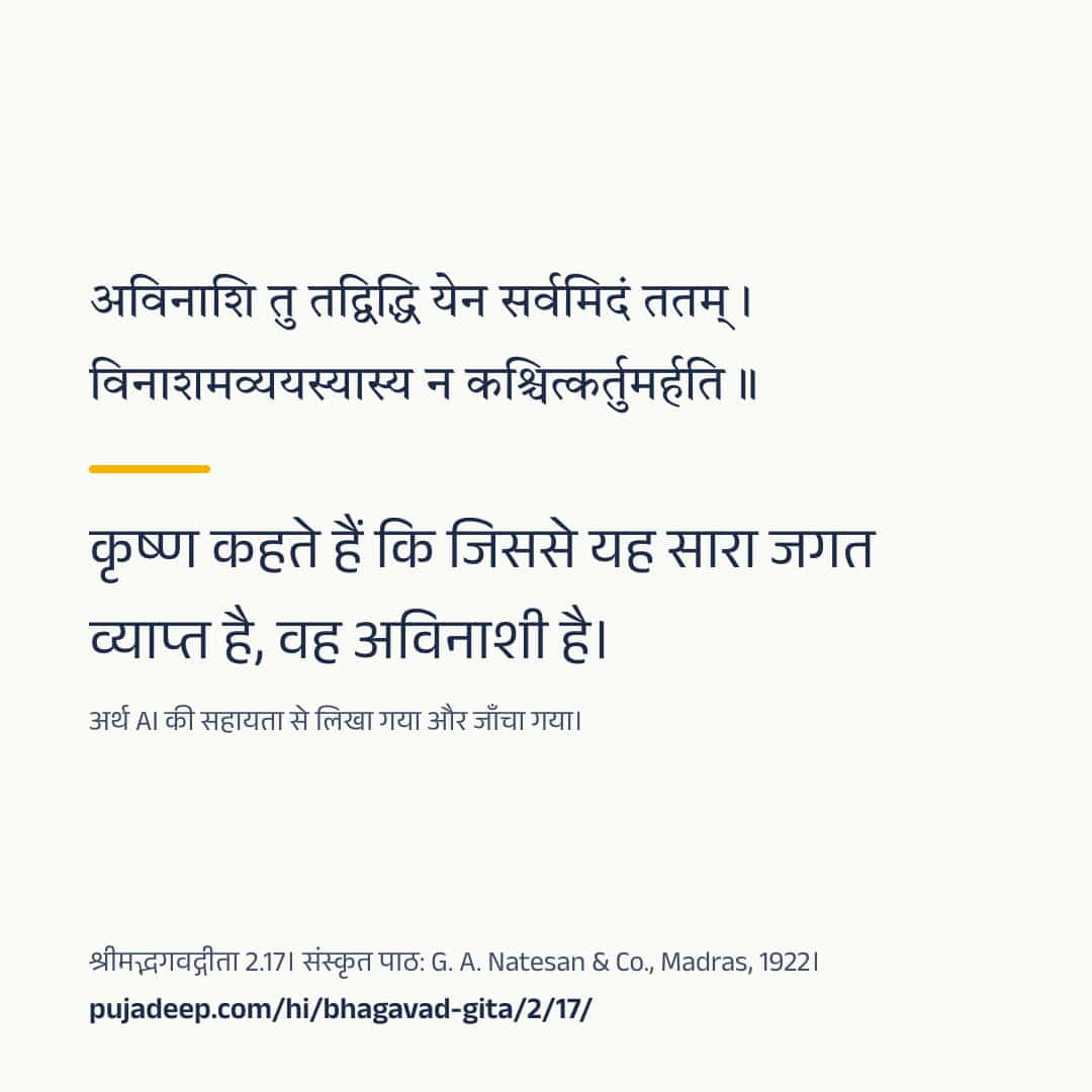 अविनाशि तु तद्विद्धि येन सर्वमिदं ततम् । विनाशमव्ययस्यास्य न कश्चित्कर्तुमर्हति ॥ कृष्ण कहते हैं कि जिससे यह सारा जगत व्याप्त है, वह अविनाशी है। अर्थ AI की सहायता से लिखा गया और जाँचा गया। श्रीमद्भगवद्गीता 2.17। संस्कृत पाठ: G. A. Natesan & Co., Madras, 1922। pujadeep.com/hi/bhagavad-gita/2/17/.