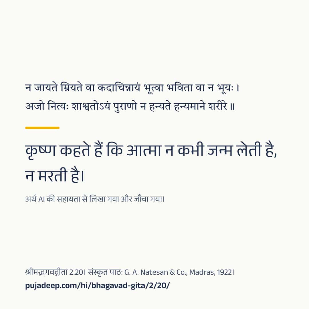 न जायते म्रियते वा कदाचिन्नायं भूत्वा भविता वा न भूयः । अजो नित्यः शाश्वतोऽयं पुराणो न हन्यते हन्यमाने शरीरे ॥ कृष्ण कहते हैं कि आत्मा न कभी जन्म लेती है, न मरती है। अर्थ AI की सहायता से लिखा गया और जाँचा गया। श्रीमद्भगवद्गीता 2.20। संस्कृत पाठ: G. A. Natesan & Co., Madras, 1922। pujadeep.com/hi/bhagavad-gita/2/20/.