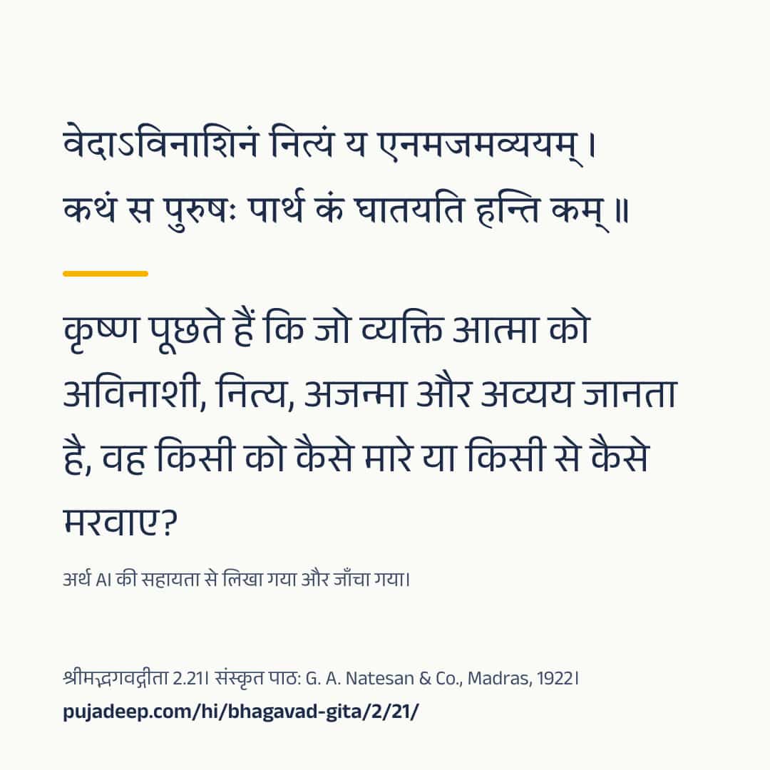 वेदाऽविनाशिनं नित्यं य एनमजमव्ययम् । कथं स पुरुषः पार्थ कं घातयति हन्ति कम् ॥ कृष्ण पूछते हैं कि जो व्यक्ति आत्मा को अविनाशी, नित्य, अजन्मा और अव्यय जानता है, वह किसी को कैसे मारे या किसी से कैसे मरवाए? अर्थ AI की सहायता से लिखा गया और जाँचा गया। श्रीमद्भगवद्गीता 2.21। संस्कृत पाठ: G. A. Natesan & Co., Madras, 1922। pujadeep.com/hi/bhagavad-gita/2/21/.