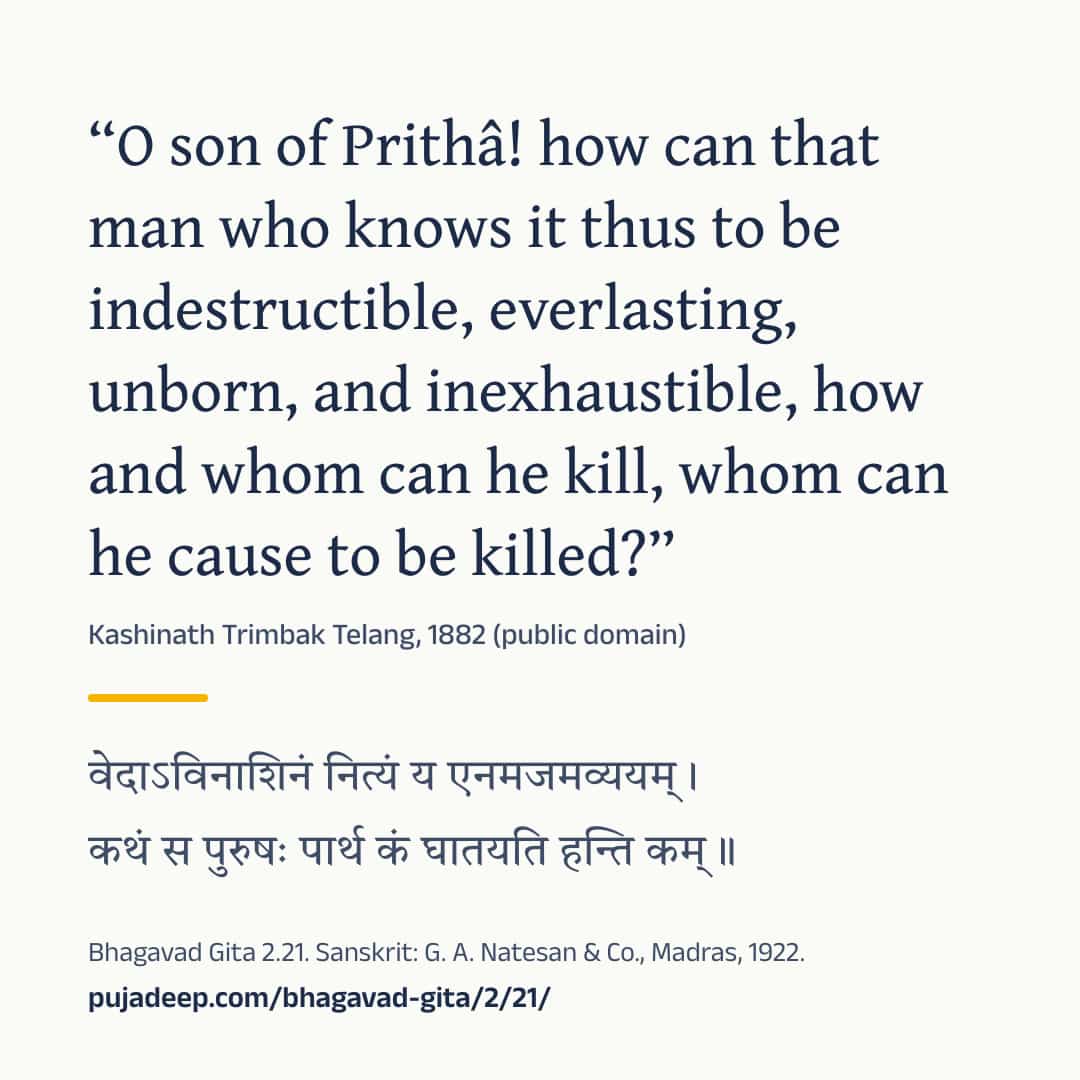 “O son of Prithâ! how can that man who knows it thus to be indestructible, everlasting, unborn, and inexhaustible, how and whom can he kill, whom can he cause to be killed?” Kashinath Trimbak Telang, 1882 (public domain) (in Devanagari) Bhagavad Gita 2.21. Sanskrit: G. A. Natesan & Co., Madras, 1922. pujadeep.com/bhagavad-gita/2/21/.