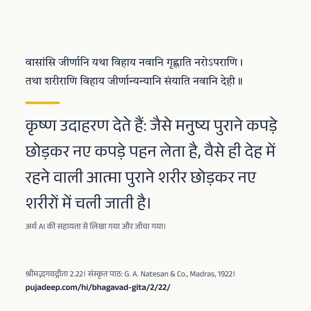 वासांसि जीर्णानि यथा विहाय नवानि गृह्णाति नरोऽपराणि । तथा शरीराणि विहाय जीर्णान्यन्यानि संयाति नवानि देही ॥ कृष्ण उदाहरण देते हैं: जैसे मनुष्य पुराने कपड़े छोड़कर नए कपड़े पहन लेता है, वैसे ही देह में रहने वाली आत्मा पुराने शरीर छोड़कर नए शरीरों में चली जाती है। अर्थ AI की सहायता से लिखा गया और जाँचा गया। श्रीमद्भगवद्गीता 2.22। संस्कृत पाठ: G. A. Natesan & Co., Madras, 1922। pujadeep.com/hi/bhagavad-gita/2/22/.