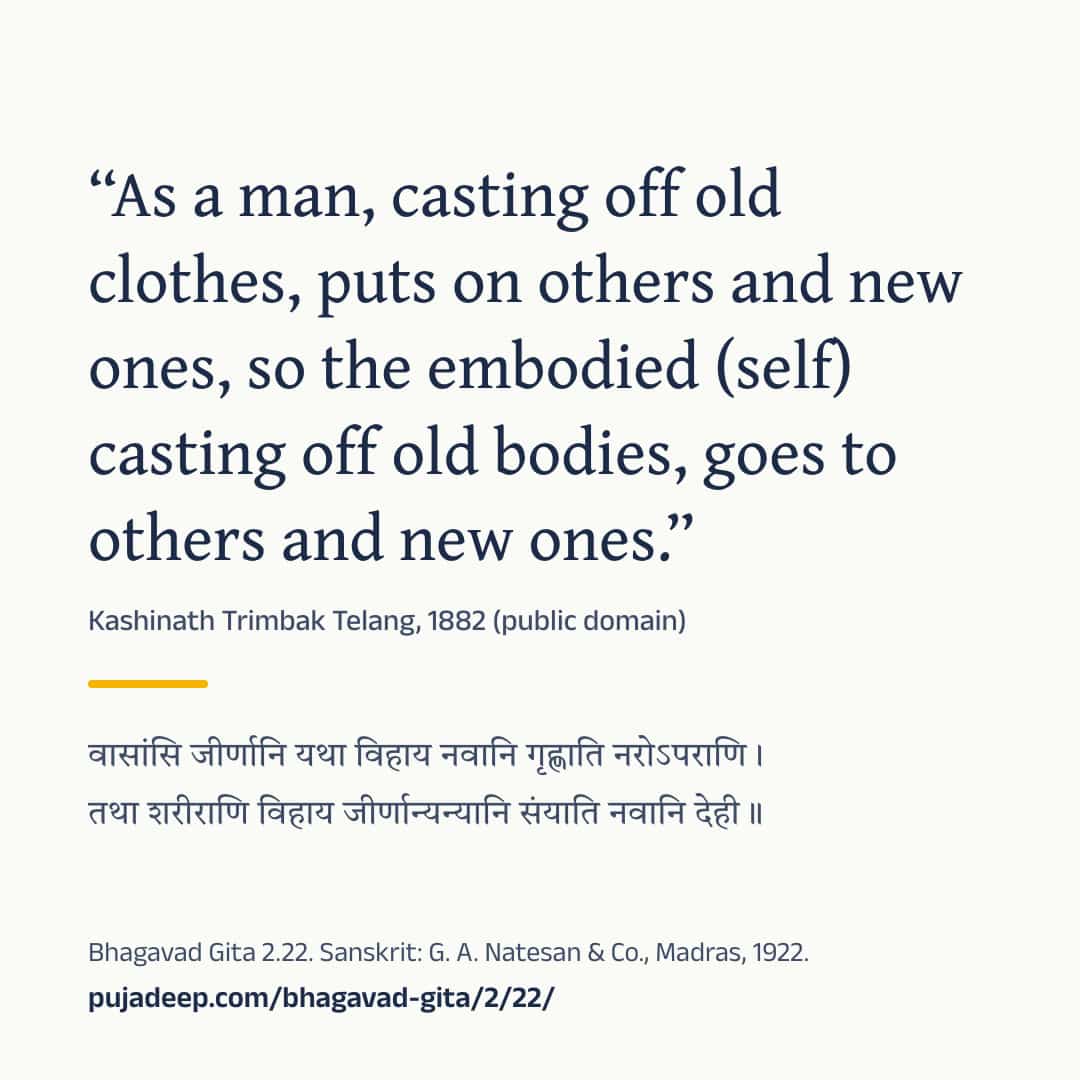 “As a man, casting off old clothes, puts on others and new ones, so the embodied (self) casting off old bodies, goes to others and new ones.” Kashinath Trimbak Telang, 1882 (public domain) (in Devanagari) Bhagavad Gita 2.22. Sanskrit: G. A. Natesan & Co., Madras, 1922. pujadeep.com/bhagavad-gita/2/22/.