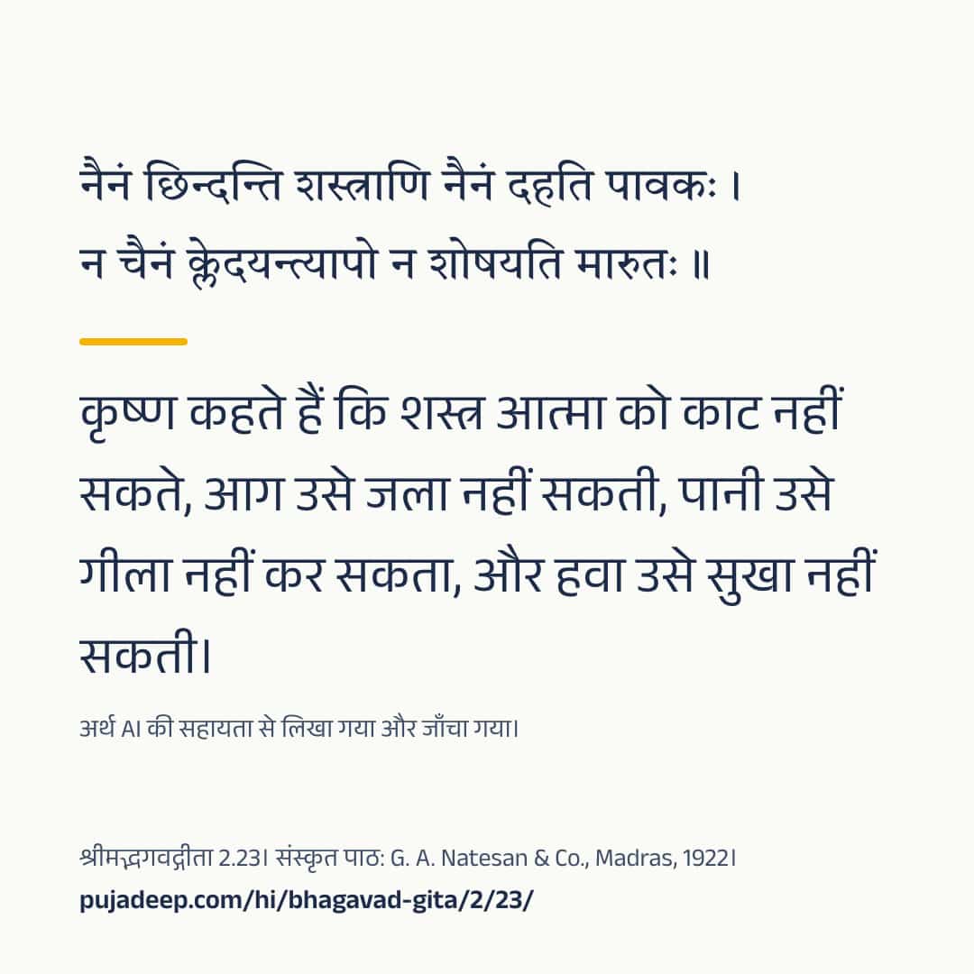 नैनं छिन्दन्ति शस्त्राणि नैनं दहति पावकः । न चैनं क्लेदयन्त्यापो न शोषयति मारुतः ॥ कृष्ण कहते हैं कि शस्त्र आत्मा को काट नहीं सकते, आग उसे जला नहीं सकती, पानी उसे गीला नहीं कर सकता, और हवा उसे सुखा नहीं सकती। अर्थ AI की सहायता से लिखा गया और जाँचा गया। श्रीमद्भगवद्गीता 2.23। संस्कृत पाठ: G. A. Natesan & Co., Madras, 1922। pujadeep.com/hi/bhagavad-gita/2/23/.