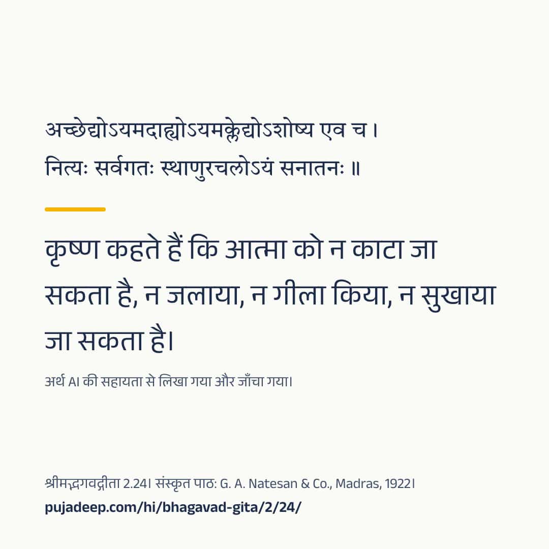 अच्छेद्योऽयमदाह्योऽयमक्लेद्योऽशोष्य एव च । नित्यः सर्वगतः स्थाणुरचलोऽयं सनातनः ॥ कृष्ण कहते हैं कि आत्मा को न काटा जा सकता है, न जलाया, न गीला किया, न सुखाया जा सकता है। अर्थ AI की सहायता से लिखा गया और जाँचा गया। श्रीमद्भगवद्गीता 2.24। संस्कृत पाठ: G. A. Natesan & Co., Madras, 1922। pujadeep.com/hi/bhagavad-gita/2/24/.