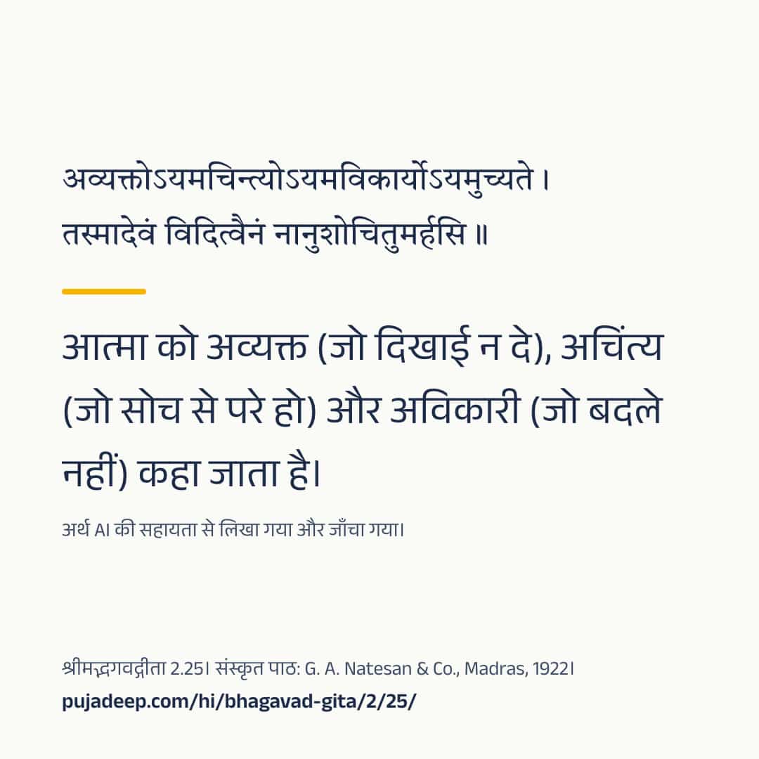 अव्यक्तोऽयमचिन्त्योऽयमविकार्योऽयमुच्यते । तस्मादेवं विदित्वैनं नानुशोचितुमर्हसि ॥ आत्मा को अव्यक्त (जो दिखाई न दे), अचिंत्य (जो सोच से परे हो) और अविकारी (जो बदले नहीं) कहा जाता है। अर्थ AI की सहायता से लिखा गया और जाँचा गया। श्रीमद्भगवद्गीता 2.25। संस्कृत पाठ: G. A. Natesan & Co., Madras, 1922। pujadeep.com/hi/bhagavad-gita/2/25/.