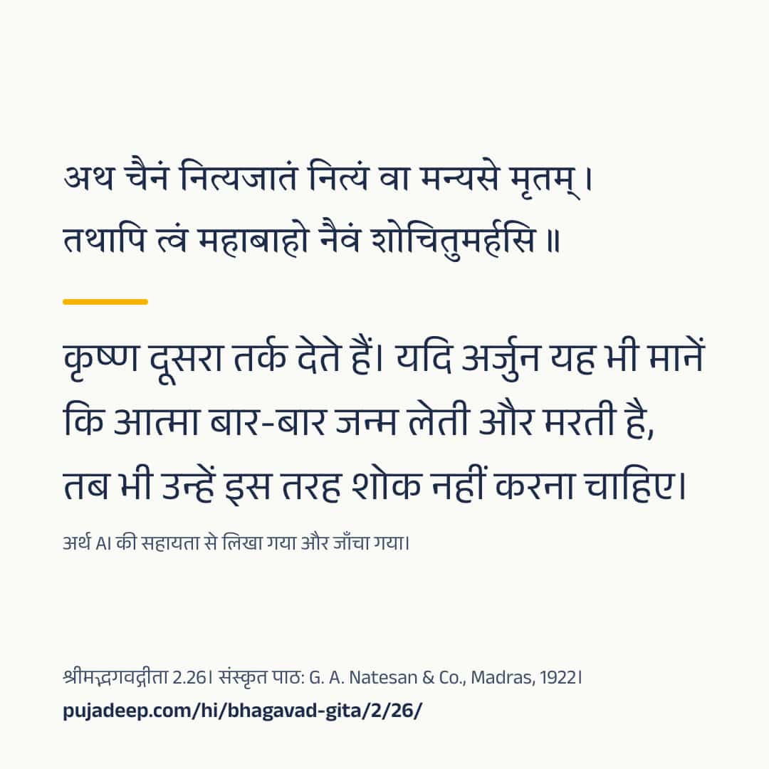 अथ चैनं नित्यजातं नित्यं वा मन्यसे मृतम् । तथापि त्वं महाबाहो नैवं शोचितुमर्हसि ॥ कृष्ण दूसरा तर्क देते हैं। यदि अर्जुन यह भी मानें कि आत्मा बार-बार जन्म लेती और मरती है, तब भी उन्हें इस तरह शोक नहीं करना चाहिए। अर्थ AI की सहायता से लिखा गया और जाँचा गया। श्रीमद्भगवद्गीता 2.26। संस्कृत पाठ: G. A. Natesan & Co., Madras, 1922। pujadeep.com/hi/bhagavad-gita/2/26/.