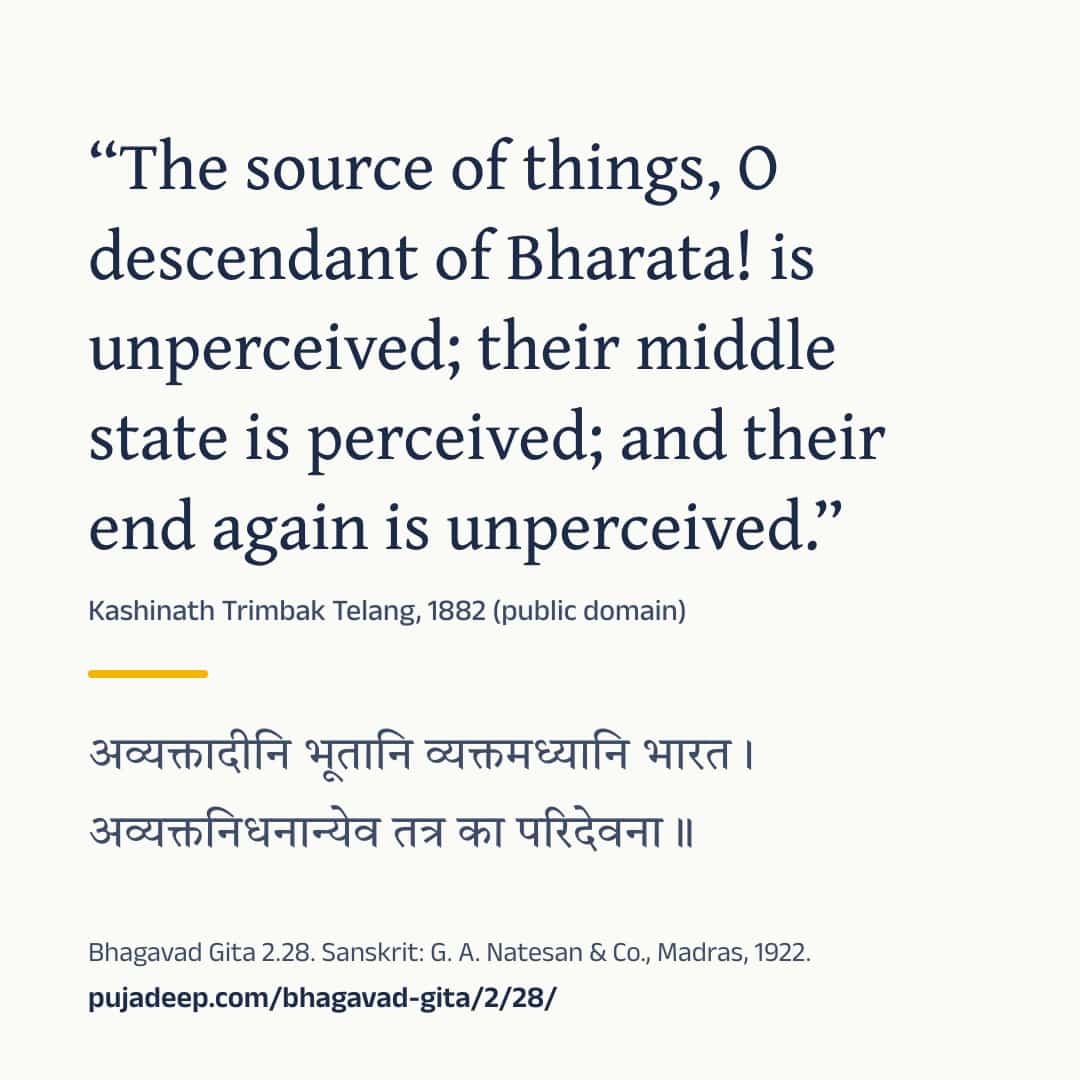 “The source of things, O descendant of Bharata! is unperceived; their middle state is perceived; and their end again is unperceived.” Kashinath Trimbak Telang, 1882 (public domain) (in Devanagari) Bhagavad Gita 2.28. Sanskrit: G. A. Natesan & Co., Madras, 1922. pujadeep.com/bhagavad-gita/2/28/.