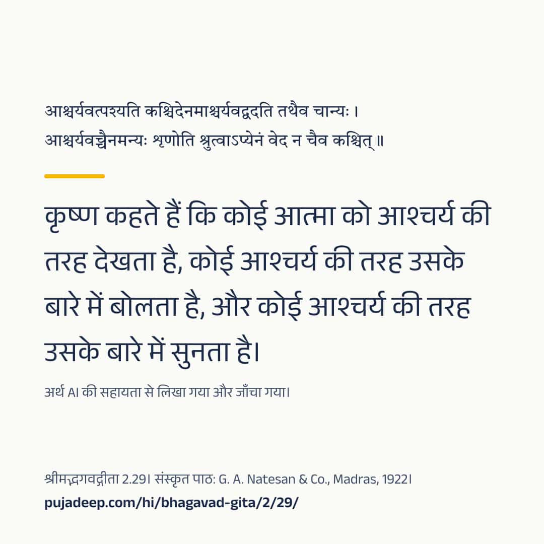 आश्चर्यवत्पश्यति कश्चिदेनमाश्चर्यवद्वदति तथैव चान्यः । आश्चर्यवच्चैनमन्यः शृणोति श्रुत्वाऽप्येनं वेद न चैव कश्चित् ॥ कृष्ण कहते हैं कि कोई आत्मा को आश्चर्य की तरह देखता है, कोई आश्चर्य की तरह उसके बारे में बोलता है, और कोई आश्चर्य की तरह उसके बारे में सुनता है। अर्थ AI की सहायता से लिखा गया और जाँचा गया। श्रीमद्भगवद्गीता 2.29। संस्कृत पाठ: G. A. Natesan & Co., Madras, 1922। pujadeep.com/hi/bhagavad-gita/2/29/.