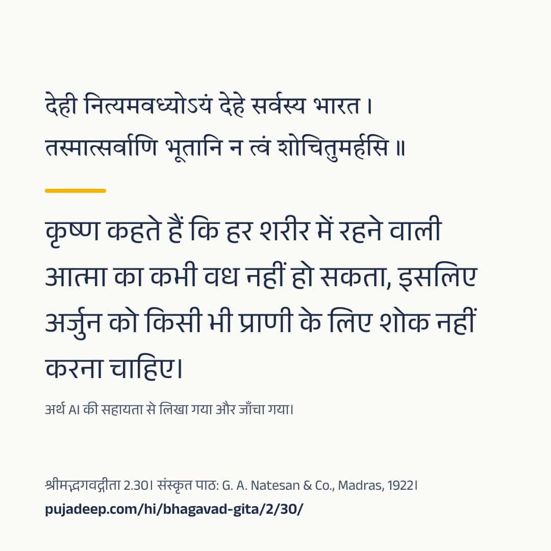 देही नित्यमवध्योऽयं देहे सर्वस्य भारत । तस्मात्सर्वाणि भूतानि न त्वं शोचितुमर्हसि ॥ कृष्ण कहते हैं कि हर शरीर में रहने वाली आत्मा का कभी वध नहीं हो सकता, इसलिए अर्जुन को किसी भी प्राणी के लिए शोक नहीं करना चाहिए। अर्थ AI की सहायता से लिखा गया और जाँचा गया। श्रीमद्भगवद्गीता 2.30। संस्कृत पाठ: G. A. Natesan & Co., Madras, 1922। pujadeep.com/hi/bhagavad-gita/2/30/.