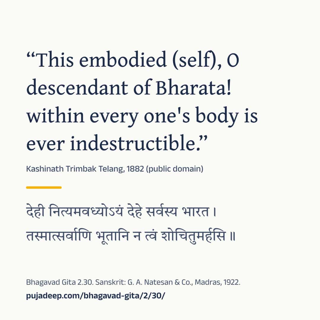 “This embodied (self), O descendant of Bharata! within every one's body is ever indestructible.” Kashinath Trimbak Telang, 1882 (public domain) (in Devanagari) Bhagavad Gita 2.30. Sanskrit: G. A. Natesan & Co., Madras, 1922. pujadeep.com/bhagavad-gita/2/30/.