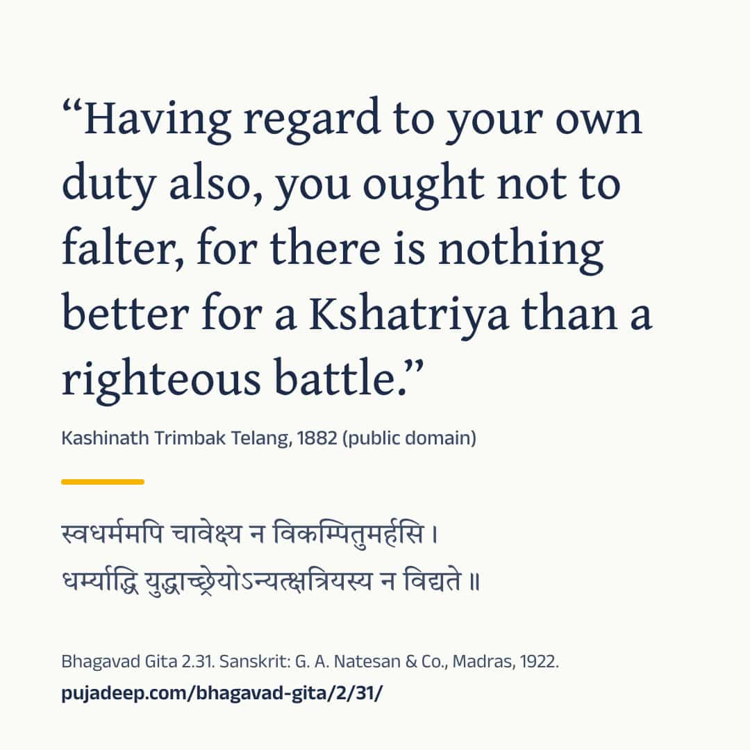 “Having regard to your own duty also, you ought not to falter, for there is nothing better for a Kshatriya than a righteous battle.” Kashinath Trimbak Telang, 1882 (public domain) (in Devanagari) Bhagavad Gita 2.31. Sanskrit: G. A. Natesan & Co., Madras, 1922. pujadeep.com/bhagavad-gita/2/31/.