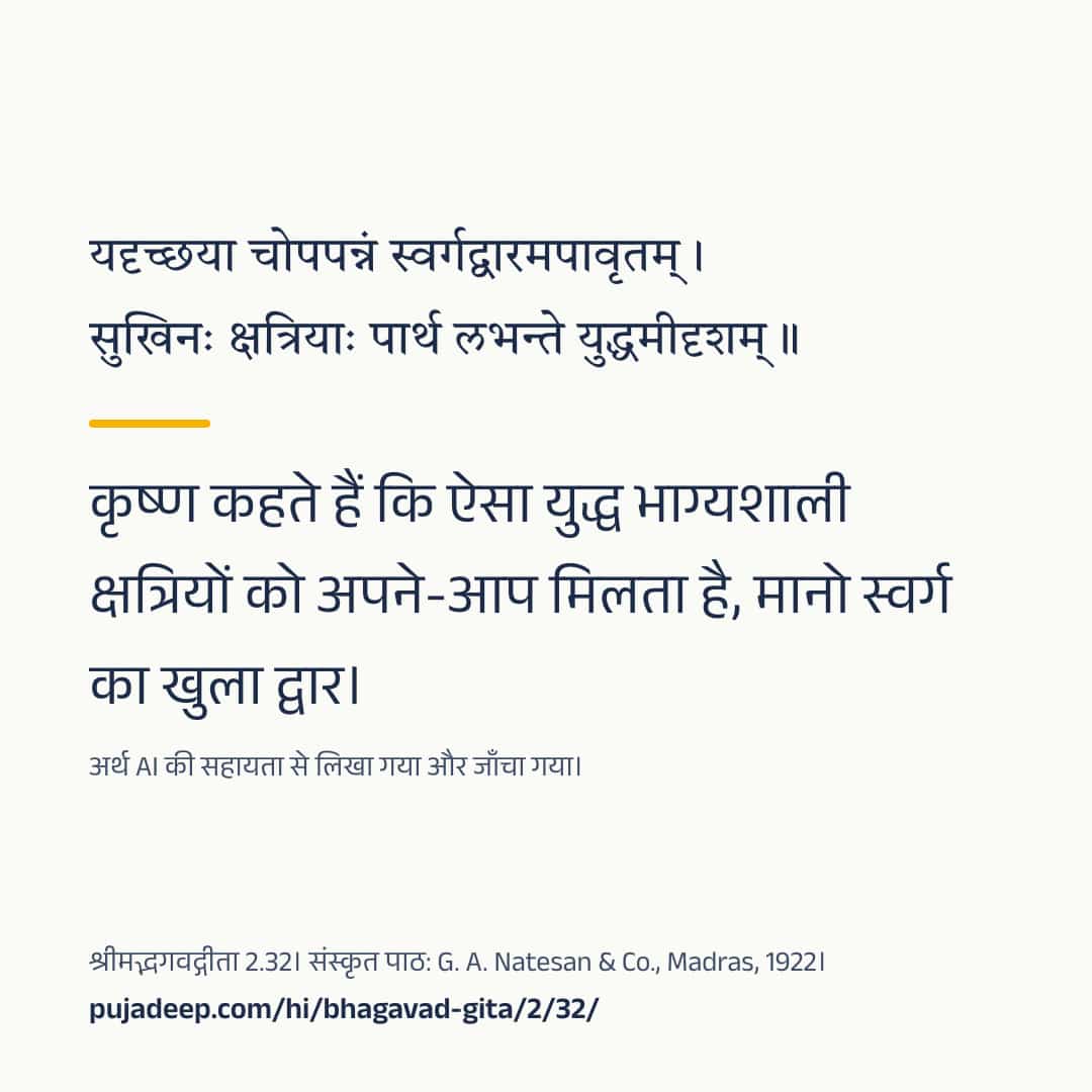 यदृच्छया चोपपन्नं स्वर्गद्वारमपावृतम् । सुखिनः क्षत्रियाः पार्थ लभन्ते युद्धमीदृशम् ॥ कृष्ण कहते हैं कि ऐसा युद्ध भाग्यशाली क्षत्रियों को अपने-आप मिलता है, मानो स्वर्ग का खुला द्वार। अर्थ AI की सहायता से लिखा गया और जाँचा गया। श्रीमद्भगवद्गीता 2.32। संस्कृत पाठ: G. A. Natesan & Co., Madras, 1922। pujadeep.com/hi/bhagavad-gita/2/32/.