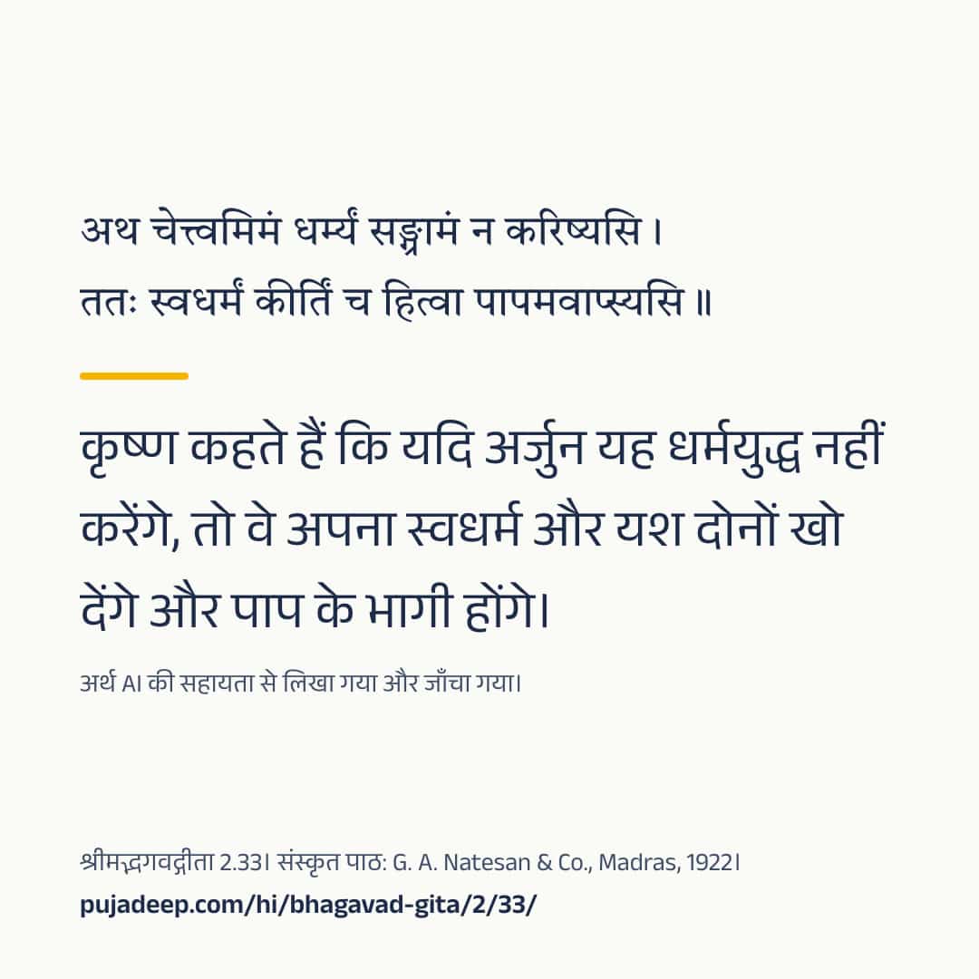 अथ चेत्त्वमिमं धर्म्यं सङ्ग्रामं न करिष्यसि । ततः स्वधर्मं कीर्तिं च हित्वा पापमवाप्स्यसि ॥ कृष्ण कहते हैं कि यदि अर्जुन यह धर्मयुद्ध नहीं करेंगे, तो वे अपना स्वधर्म और यश दोनों खो देंगे और पाप के भागी होंगे। अर्थ AI की सहायता से लिखा गया और जाँचा गया। श्रीमद्भगवद्गीता 2.33। संस्कृत पाठ: G. A. Natesan & Co., Madras, 1922। pujadeep.com/hi/bhagavad-gita/2/33/.