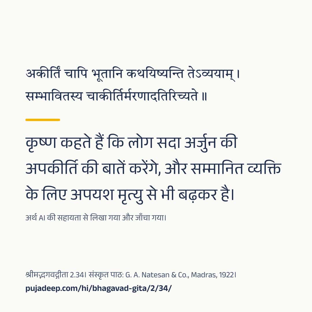 अकीर्तिं चापि भूतानि कथयिष्यन्ति तेऽव्ययाम् । सम्भावितस्य चाकीर्तिर्मरणादतिरिच्यते ॥ कृष्ण कहते हैं कि लोग सदा अर्जुन की अपकीर्ति की बातें करेंगे, और सम्मानित व्यक्ति के लिए अपयश मृत्यु से भी बढ़कर है। अर्थ AI की सहायता से लिखा गया और जाँचा गया। श्रीमद्भगवद्गीता 2.34। संस्कृत पाठ: G. A. Natesan & Co., Madras, 1922। pujadeep.com/hi/bhagavad-gita/2/34/.