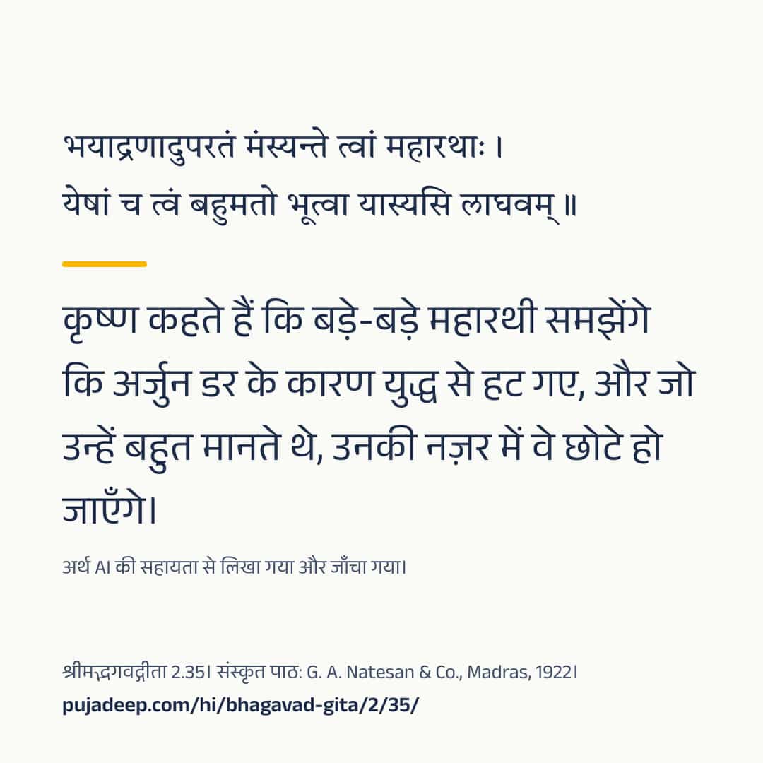 भयाद्रणादुपरतं मंस्यन्ते त्वां महारथाः । येषां च त्वं बहुमतो भूत्वा यास्यसि लाघवम् ॥ कृष्ण कहते हैं कि बड़े-बड़े महारथी समझेंगे कि अर्जुन डर के कारण युद्ध से हट गए, और जो उन्हें बहुत मानते थे, उनकी नज़र में वे छोटे हो जाएँगे। अर्थ AI की सहायता से लिखा गया और जाँचा गया। श्रीमद्भगवद्गीता 2.35। संस्कृत पाठ: G. A. Natesan & Co., Madras, 1922। pujadeep.com/hi/bhagavad-gita/2/35/.