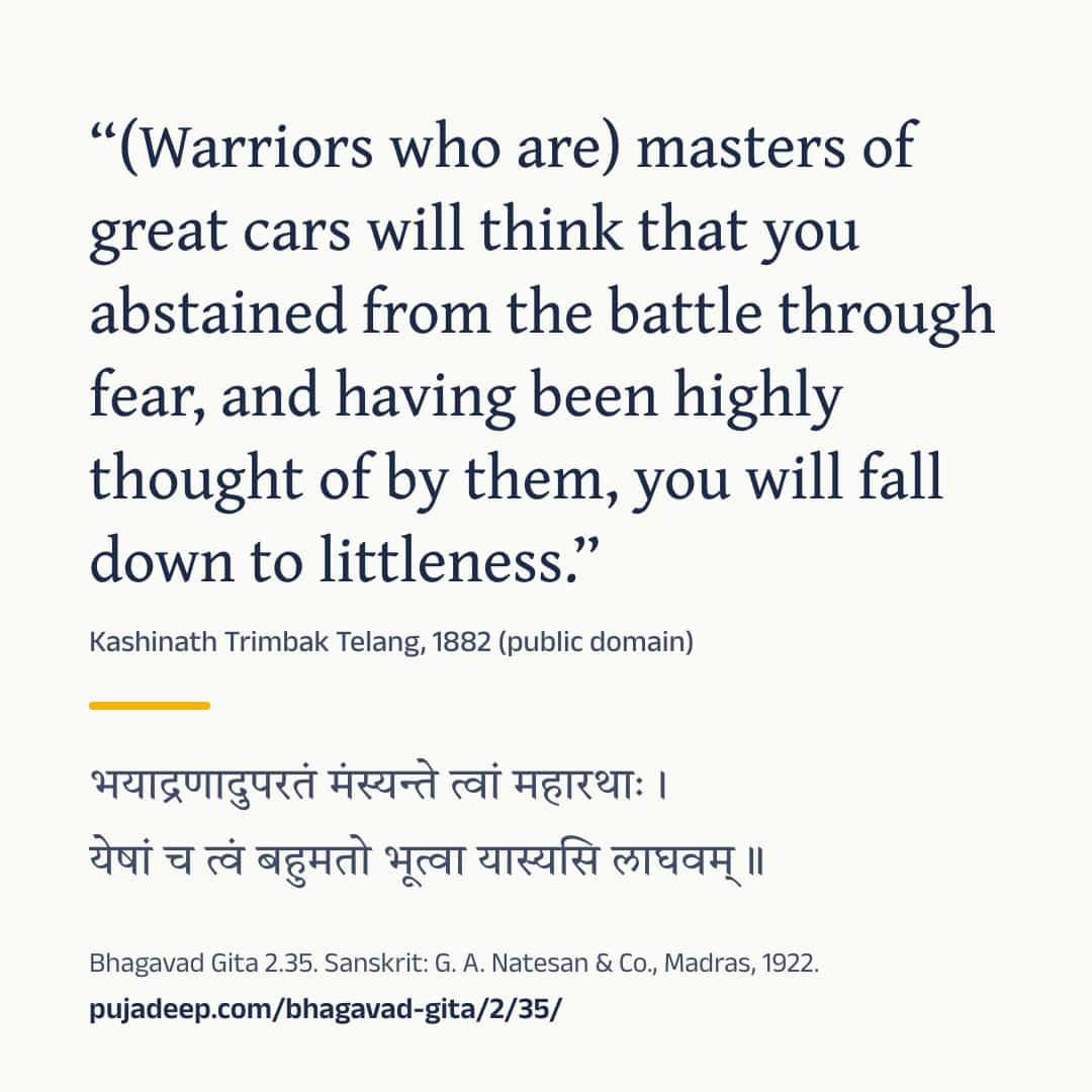 “(Warriors who are) masters of great cars will think that you abstained from the battle through fear, and having been highly thought of by them, you will fall down to littleness.” Kashinath Trimbak Telang, 1882 (public domain) (in Devanagari) Bhagavad Gita 2.35. Sanskrit: G. A. Natesan & Co., Madras, 1922. pujadeep.com/bhagavad-gita/2/35/.