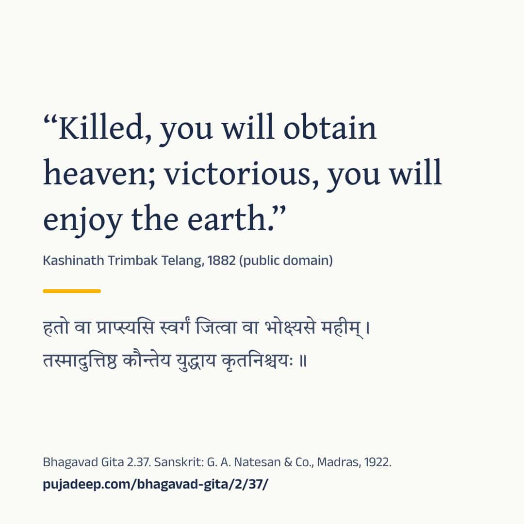 “Killed, you will obtain heaven; victorious, you will enjoy the earth.” Kashinath Trimbak Telang, 1882 (public domain) (in Devanagari) Bhagavad Gita 2.37. Sanskrit: G. A. Natesan & Co., Madras, 1922. pujadeep.com/bhagavad-gita/2/37/.