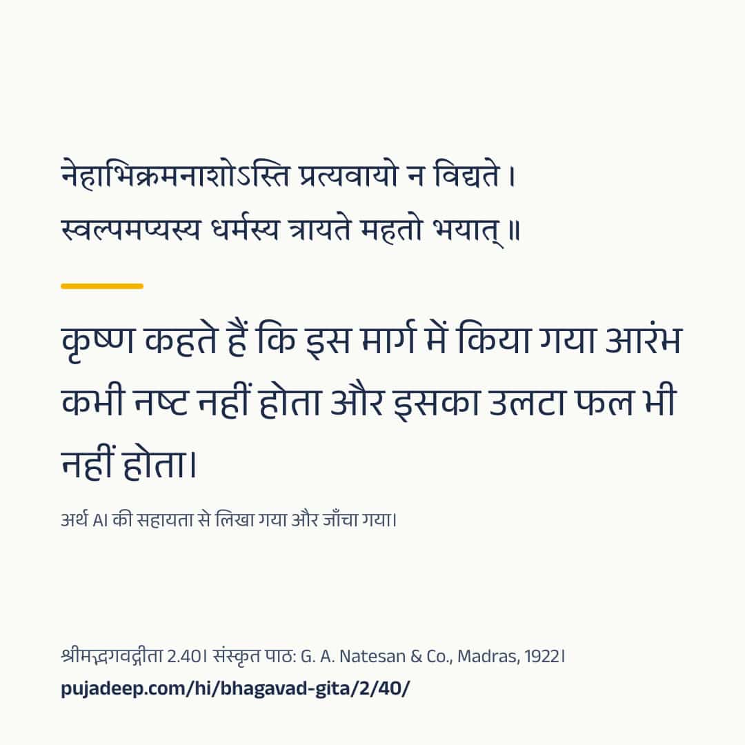 नेहाभिक्रमनाशोऽस्ति प्रत्यवायो न विद्यते । स्वल्पमप्यस्य धर्मस्य त्रायते महतो भयात् ॥ कृष्ण कहते हैं कि इस मार्ग में किया गया आरंभ कभी नष्ट नहीं होता और इसका उलटा फल भी नहीं होता। अर्थ AI की सहायता से लिखा गया और जाँचा गया। श्रीमद्भगवद्गीता 2.40। संस्कृत पाठ: G. A. Natesan & Co., Madras, 1922। pujadeep.com/hi/bhagavad-gita/2/40/.