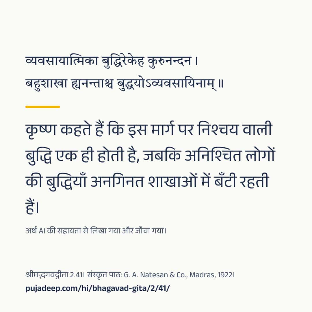 व्यवसायात्मिका बुद्धिरेकेह कुरुनन्दन । बहुशाखा ह्यनन्ताश्च बुद्धयोऽव्यवसायिनाम् ॥ कृष्ण कहते हैं कि इस मार्ग पर निश्चय वाली बुद्धि एक ही होती है, जबकि अनिश्चित लोगों की बुद्धियाँ अनगिनत शाखाओं में बँटी रहती हैं। अर्थ AI की सहायता से लिखा गया और जाँचा गया। श्रीमद्भगवद्गीता 2.41। संस्कृत पाठ: G. A. Natesan & Co., Madras, 1922। pujadeep.com/hi/bhagavad-gita/2/41/.