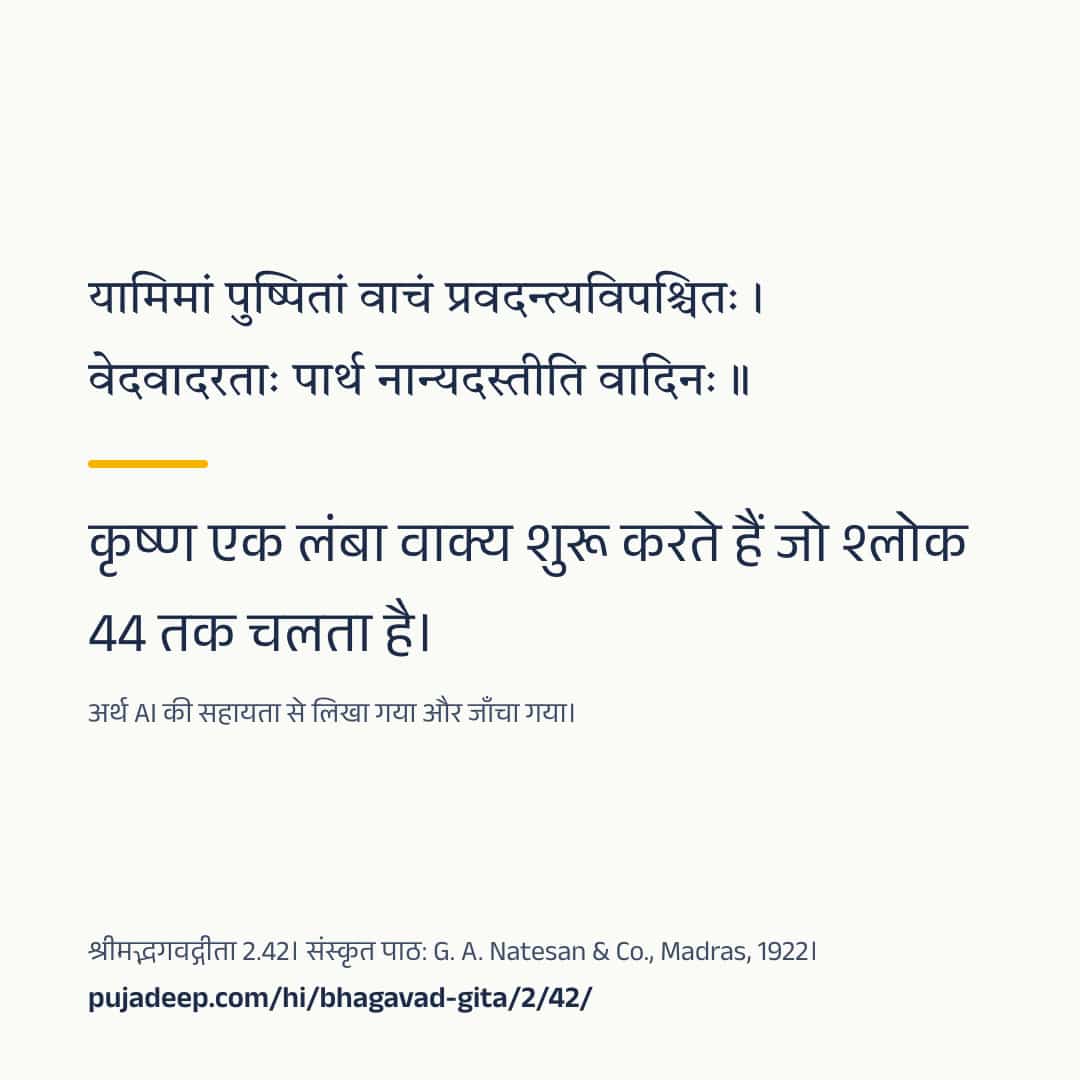 यामिमां पुष्पितां वाचं प्रवदन्त्यविपश्चितः । वेदवादरताः पार्थ नान्यदस्तीति वादिनः ॥ कृष्ण एक लंबा वाक्य शुरू करते हैं जो श्लोक 44 तक चलता है। अर्थ AI की सहायता से लिखा गया और जाँचा गया। श्रीमद्भगवद्गीता 2.42। संस्कृत पाठ: G. A. Natesan & Co., Madras, 1922। pujadeep.com/hi/bhagavad-gita/2/42/.