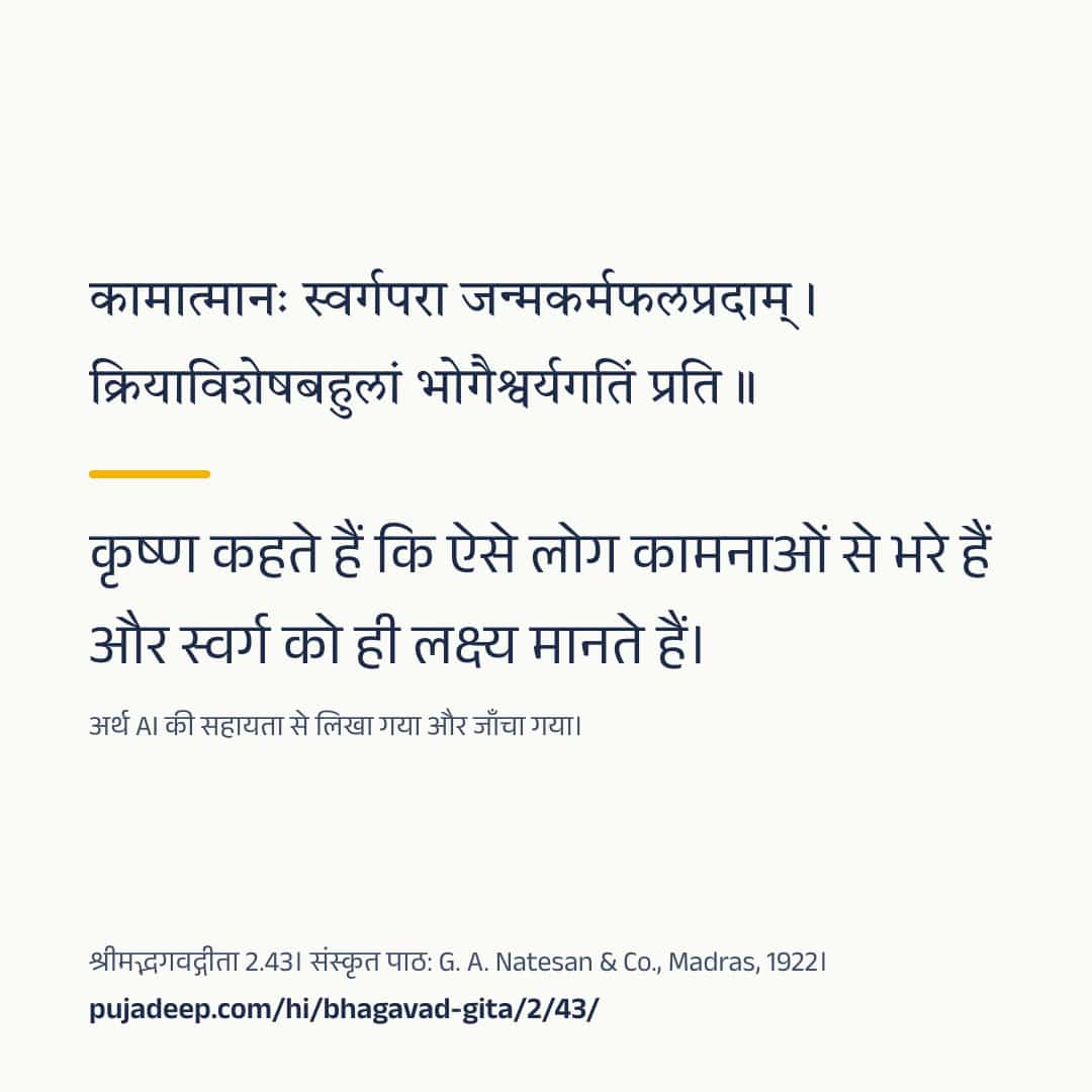 कामात्मानः स्वर्गपरा जन्मकर्मफलप्रदाम् । क्रियाविशेषबहुलां भोगैश्वर्यगतिं प्रति ॥ कृष्ण कहते हैं कि ऐसे लोग कामनाओं से भरे हैं और स्वर्ग को ही लक्ष्य मानते हैं। अर्थ AI की सहायता से लिखा गया और जाँचा गया। श्रीमद्भगवद्गीता 2.43। संस्कृत पाठ: G. A. Natesan & Co., Madras, 1922। pujadeep.com/hi/bhagavad-gita/2/43/.