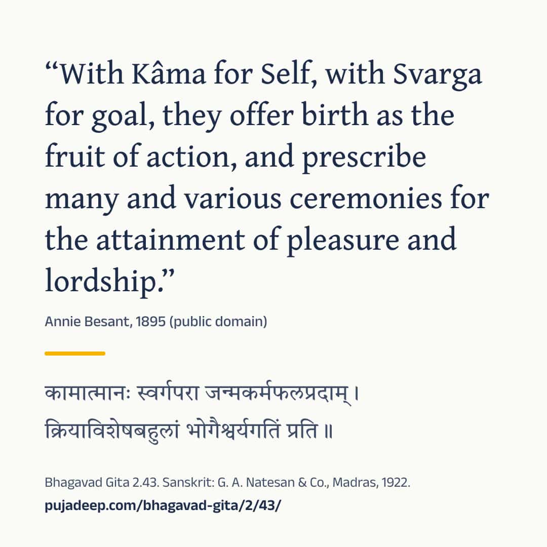 “With Kâma for Self, with Svarga for goal, they offer birth as the fruit of action, and prescribe many and various ceremonies for the attainment of pleasure and lordship.” Annie Besant, 1895 (public domain) (in Devanagari) Bhagavad Gita 2.43. Sanskrit: G. A. Natesan & Co., Madras, 1922. pujadeep.com/bhagavad-gita/2/43/.