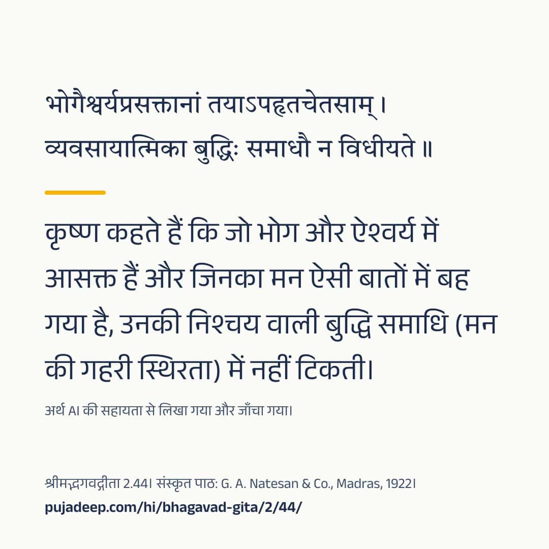 भोगैश्वर्यप्रसक्तानां तयाऽपहृतचेतसाम् । व्यवसायात्मिका बुद्धिः समाधौ न विधीयते ॥ कृष्ण कहते हैं कि जो भोग और ऐश्वर्य में आसक्त हैं और जिनका मन ऐसी बातों में बह गया है, उनकी निश्चय वाली बुद्धि समाधि (मन की गहरी स्थिरता) में नहीं टिकती। अर्थ AI की सहायता से लिखा गया और जाँचा गया। श्रीमद्भगवद्गीता 2.44। संस्कृत पाठ: G. A. Natesan & Co., Madras, 1922। pujadeep.com/hi/bhagavad-gita/2/44/.
