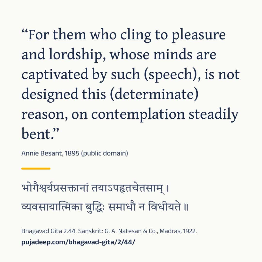 “For them who cling to pleasure and lordship, whose minds are captivated by such (speech), is not designed this (determinate) reason, on contemplation steadily bent.” Annie Besant, 1895 (public domain) (in Devanagari) Bhagavad Gita 2.44. Sanskrit: G. A. Natesan & Co., Madras, 1922. pujadeep.com/bhagavad-gita/2/44/.