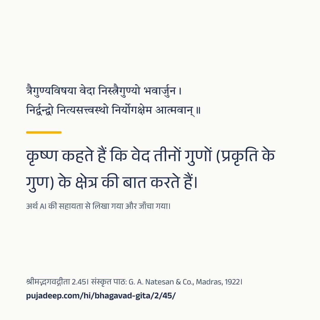 त्रैगुण्यविषया वेदा निस्त्रैगुण्यो भवार्जुन । निर्द्वन्द्वो नित्यसत्त्वस्थो निर्योगक्षेम आत्मवान् ॥ कृष्ण कहते हैं कि वेद तीनों गुणों (प्रकृति के गुण) के क्षेत्र की बात करते हैं। अर्थ AI की सहायता से लिखा गया और जाँचा गया। श्रीमद्भगवद्गीता 2.45। संस्कृत पाठ: G. A. Natesan & Co., Madras, 1922। pujadeep.com/hi/bhagavad-gita/2/45/.