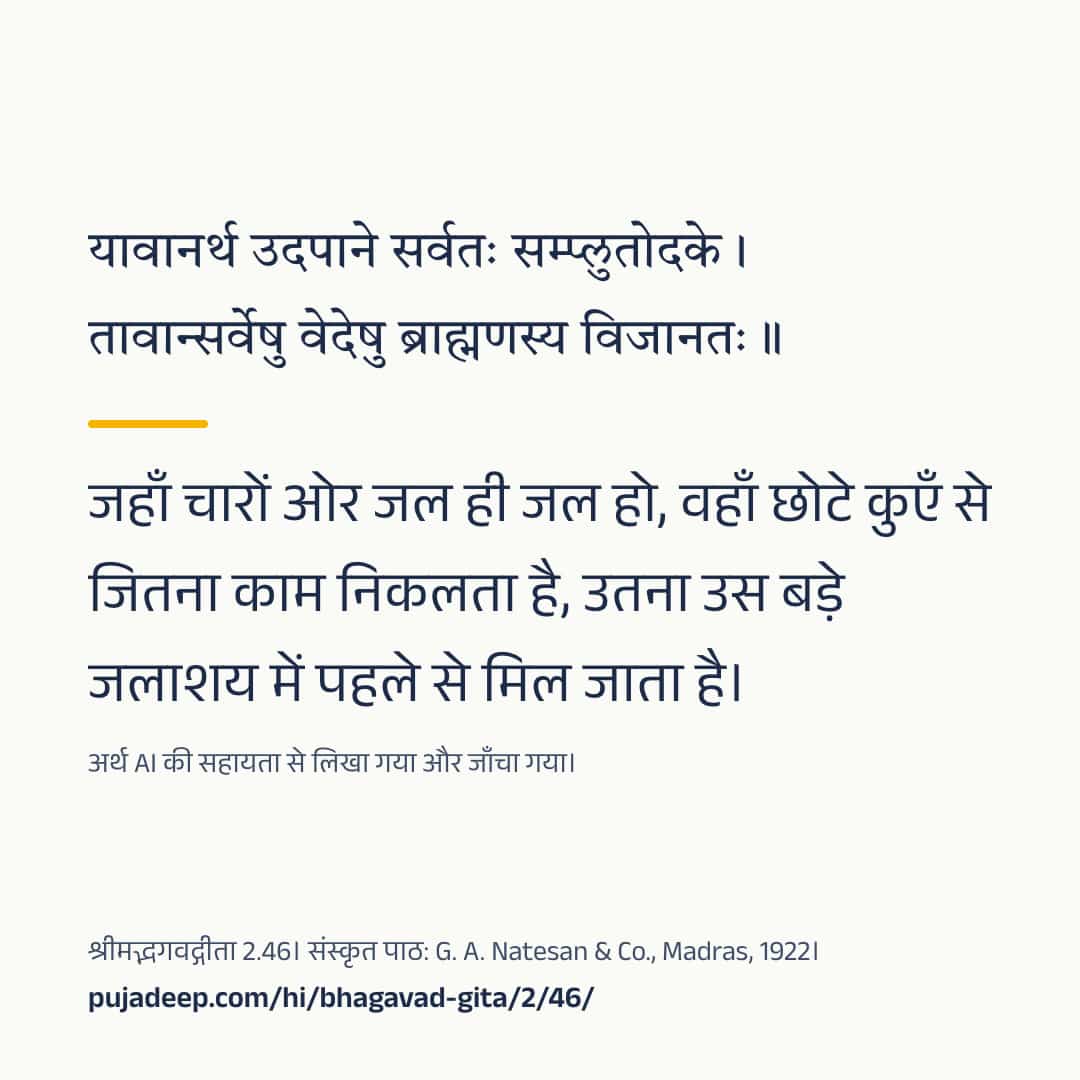 यावानर्थ उदपाने सर्वतः सम्प्लुतोदके । तावान्सर्वेषु वेदेषु ब्राह्मणस्य विजानतः ॥ जहाँ चारों ओर जल ही जल हो, वहाँ छोटे कुएँ से जितना काम निकलता है, उतना उस बड़े जलाशय में पहले से मिल जाता है। अर्थ AI की सहायता से लिखा गया और जाँचा गया। श्रीमद्भगवद्गीता 2.46। संस्कृत पाठ: G. A. Natesan & Co., Madras, 1922। pujadeep.com/hi/bhagavad-gita/2/46/.