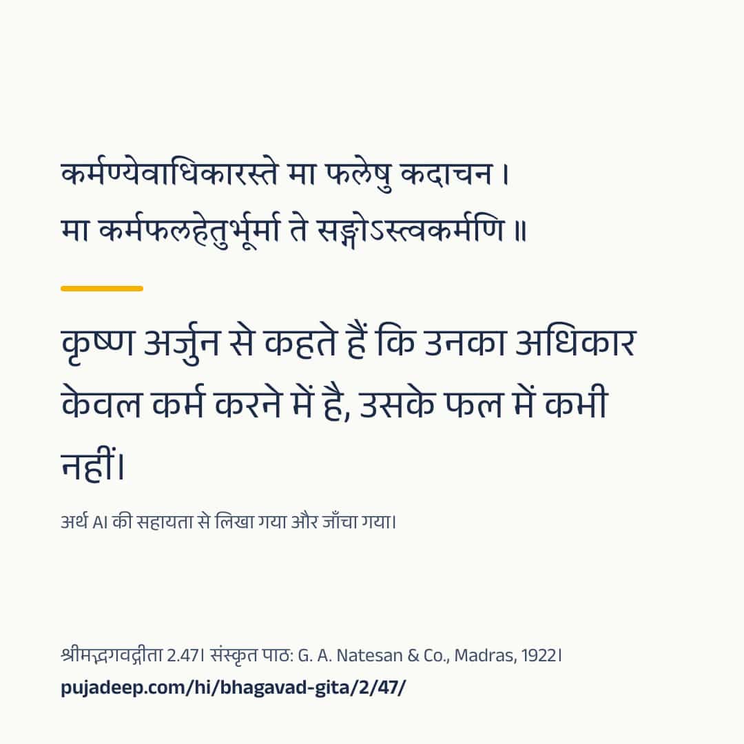 कर्मण्येवाधिकारस्ते मा फलेषु कदाचन । मा कर्मफलहेतुर्भूर्मा ते सङ्गोऽस्त्वकर्मणि ॥ कृष्ण अर्जुन से कहते हैं कि उनका अधिकार केवल कर्म करने में है, उसके फल में कभी नहीं। अर्थ AI की सहायता से लिखा गया और जाँचा गया। श्रीमद्भगवद्गीता 2.47। संस्कृत पाठ: G. A. Natesan & Co., Madras, 1922। pujadeep.com/hi/bhagavad-gita/2/47/.