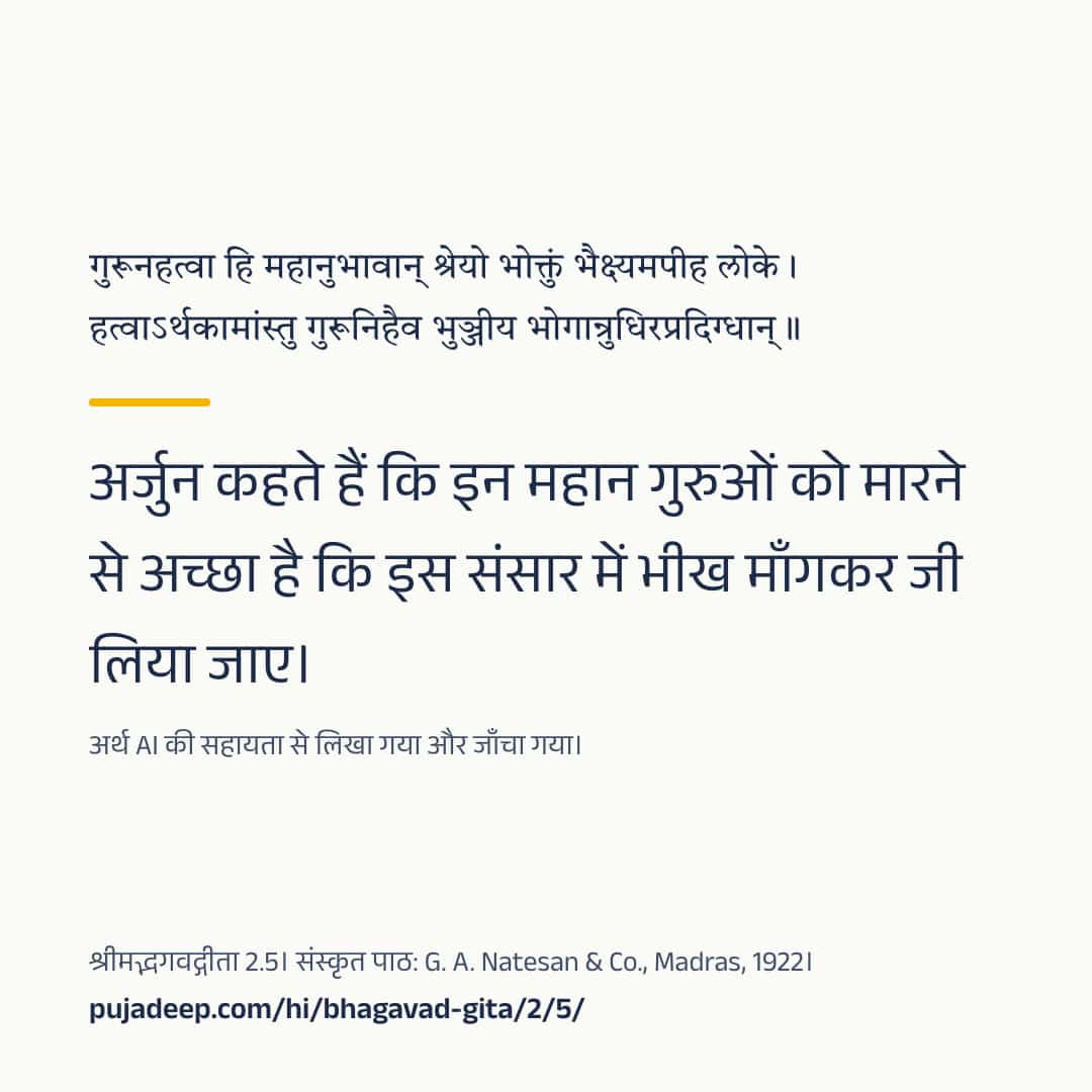 गुरूनहत्वा हि महानुभावान् श्रेयो भोक्तुं भैक्ष्यमपीह लोके । हत्वाऽर्थकामांस्तु गुरूनिहैव भुञ्जीय भोगान्रुधिरप्रदिग्धान् ॥ अर्जुन कहते हैं कि इन महान गुरुओं को मारने से अच्छा है कि इस संसार में भीख माँगकर जी लिया जाए। अर्थ AI की सहायता से लिखा गया और जाँचा गया। श्रीमद्भगवद्गीता 2.5। संस्कृत पाठ: G. A. Natesan & Co., Madras, 1922। pujadeep.com/hi/bhagavad-gita/2/5/.