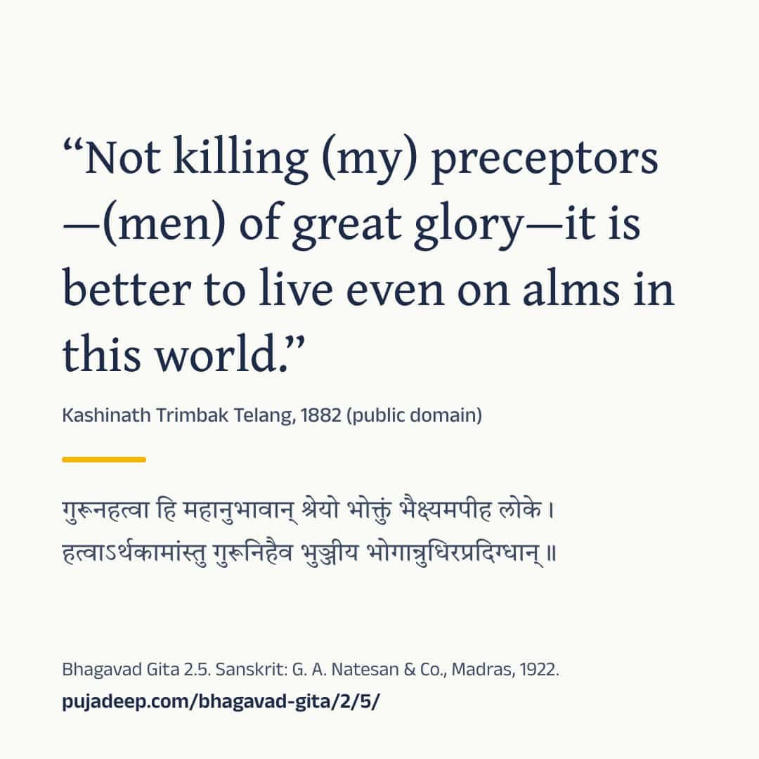 “Not killing (my) preceptors—(men) of great glory—it is better to live even on alms in this world.” Kashinath Trimbak Telang, 1882 (public domain) (in Devanagari) Bhagavad Gita 2.5. Sanskrit: G. A. Natesan & Co., Madras, 1922. pujadeep.com/bhagavad-gita/2/5/.