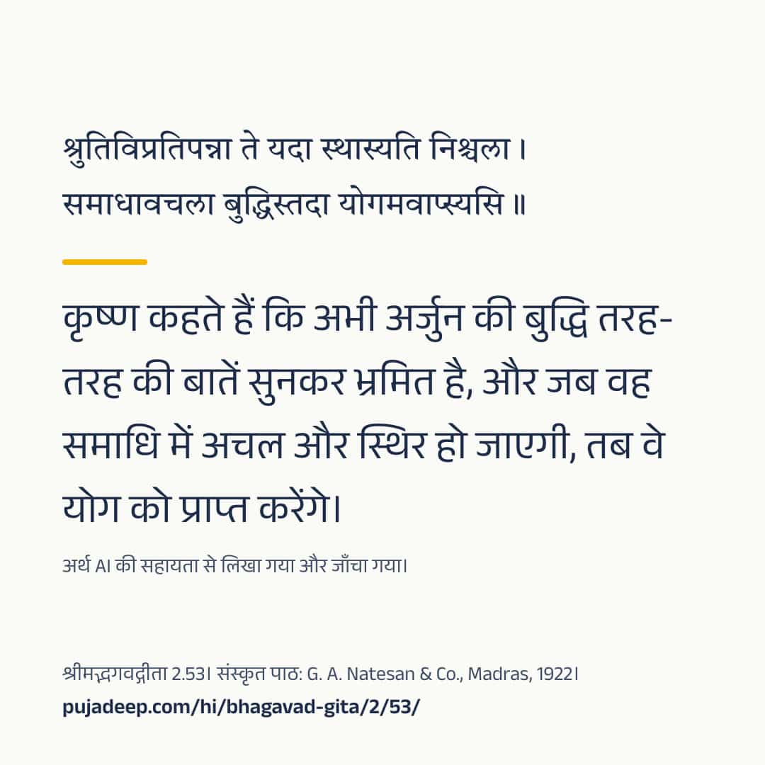 श्रुतिविप्रतिपन्ना ते यदा स्थास्यति निश्चला । समाधावचला बुद्धिस्तदा योगमवाप्स्यसि ॥ कृष्ण कहते हैं कि अभी अर्जुन की बुद्धि तरह-तरह की बातें सुनकर भ्रमित है, और जब वह समाधि में अचल और स्थिर हो जाएगी, तब वे योग को प्राप्त करेंगे। अर्थ AI की सहायता से लिखा गया और जाँचा गया। श्रीमद्भगवद्गीता 2.53। संस्कृत पाठ: G. A. Natesan & Co., Madras, 1922। pujadeep.com/hi/bhagavad-gita/2/53/.