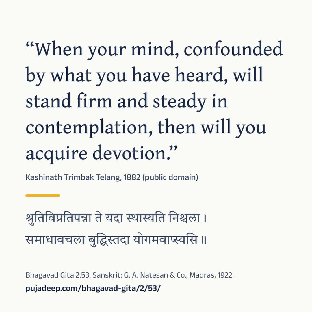 “When your mind, confounded by what you have heard, will stand firm and steady in contemplation, then will you acquire devotion.” Kashinath Trimbak Telang, 1882 (public domain) (in Devanagari) Bhagavad Gita 2.53. Sanskrit: G. A. Natesan & Co., Madras, 1922. pujadeep.com/bhagavad-gita/2/53/.