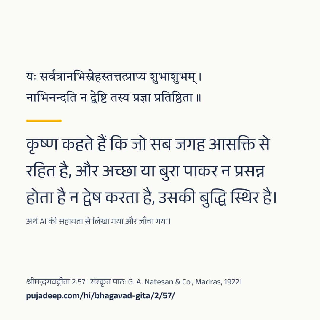 यः सर्वत्रानभिस्नेहस्तत्तत्प्राप्य शुभाशुभम् । नाभिनन्दति न द्वेष्टि तस्य प्रज्ञा प्रतिष्ठिता ॥ कृष्ण कहते हैं कि जो सब जगह आसक्ति से रहित है, और अच्छा या बुरा पाकर न प्रसन्न होता है न द्वेष करता है, उसकी बुद्धि स्थिर है। अर्थ AI की सहायता से लिखा गया और जाँचा गया। श्रीमद्भगवद्गीता 2.57। संस्कृत पाठ: G. A. Natesan & Co., Madras, 1922। pujadeep.com/hi/bhagavad-gita/2/57/.