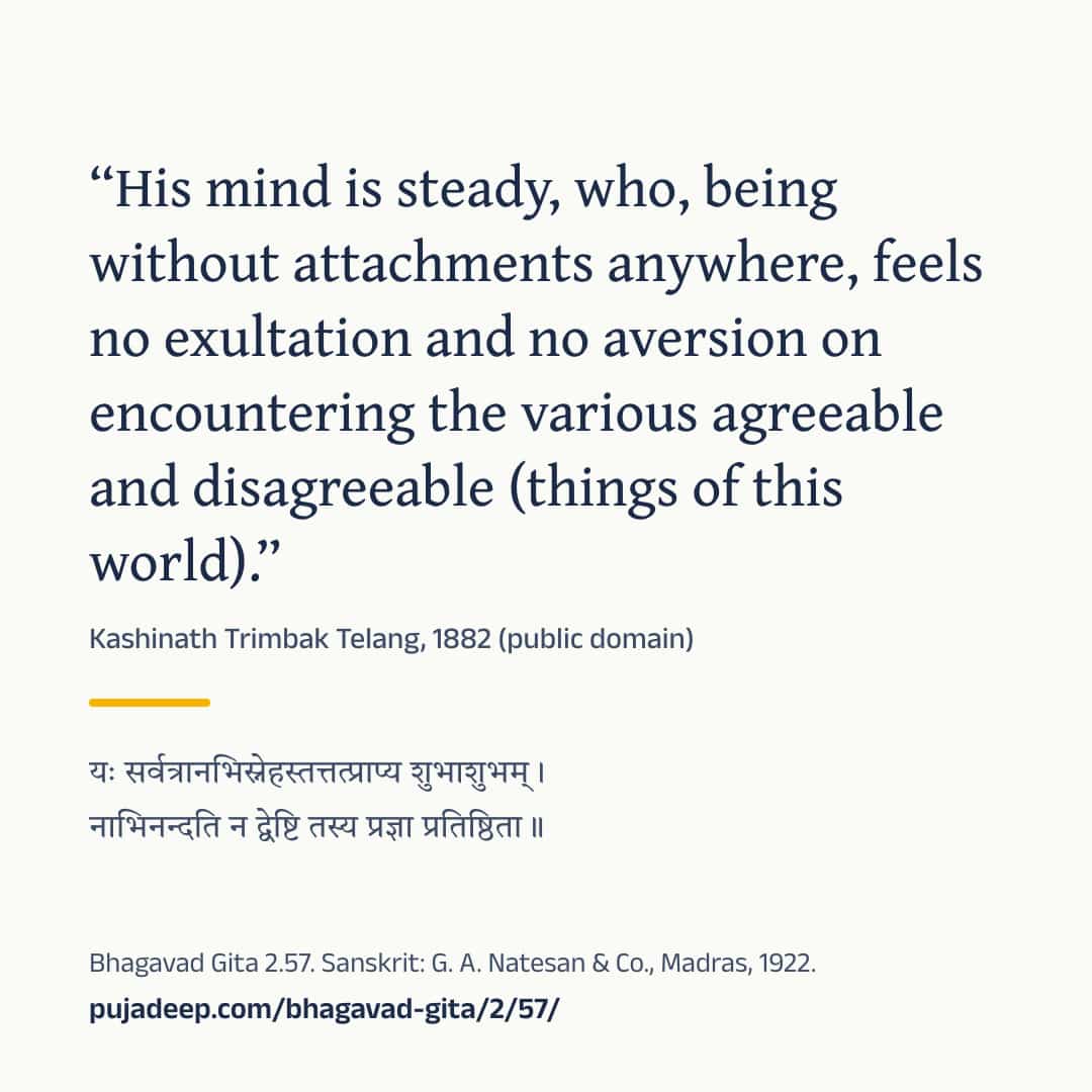 “His mind is steady, who, being without attachments anywhere, feels no exultation and no aversion on encountering the various agreeable and disagreeable (things of this world).” Kashinath Trimbak Telang, 1882 (public domain) (in Devanagari) Bhagavad Gita 2.57. Sanskrit: G. A. Natesan & Co., Madras, 1922. pujadeep.com/bhagavad-gita/2/57/.