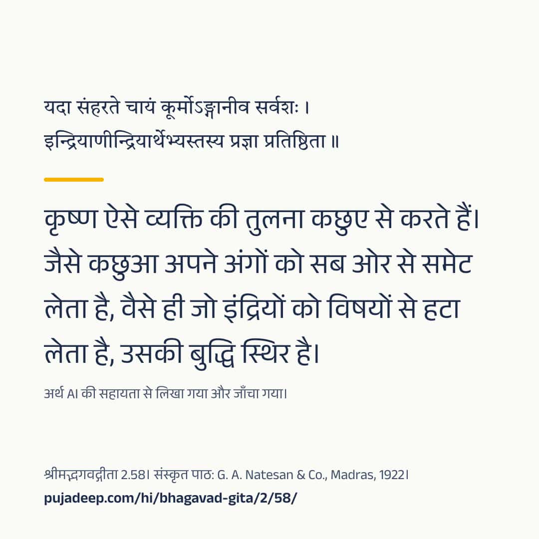 यदा संहरते चायं कूर्मोऽङ्गानीव सर्वशः । इन्द्रियाणीन्द्रियार्थेभ्यस्तस्य प्रज्ञा प्रतिष्ठिता ॥ कृष्ण ऐसे व्यक्ति की तुलना कछुए से करते हैं। जैसे कछुआ अपने अंगों को सब ओर से समेट लेता है, वैसे ही जो इंद्रियों को विषयों से हटा लेता है, उसकी बुद्धि स्थिर है। अर्थ AI की सहायता से लिखा गया और जाँचा गया। श्रीमद्भगवद्गीता 2.58। संस्कृत पाठ: G. A. Natesan & Co., Madras, 1922। pujadeep.com/hi/bhagavad-gita/2/58/.