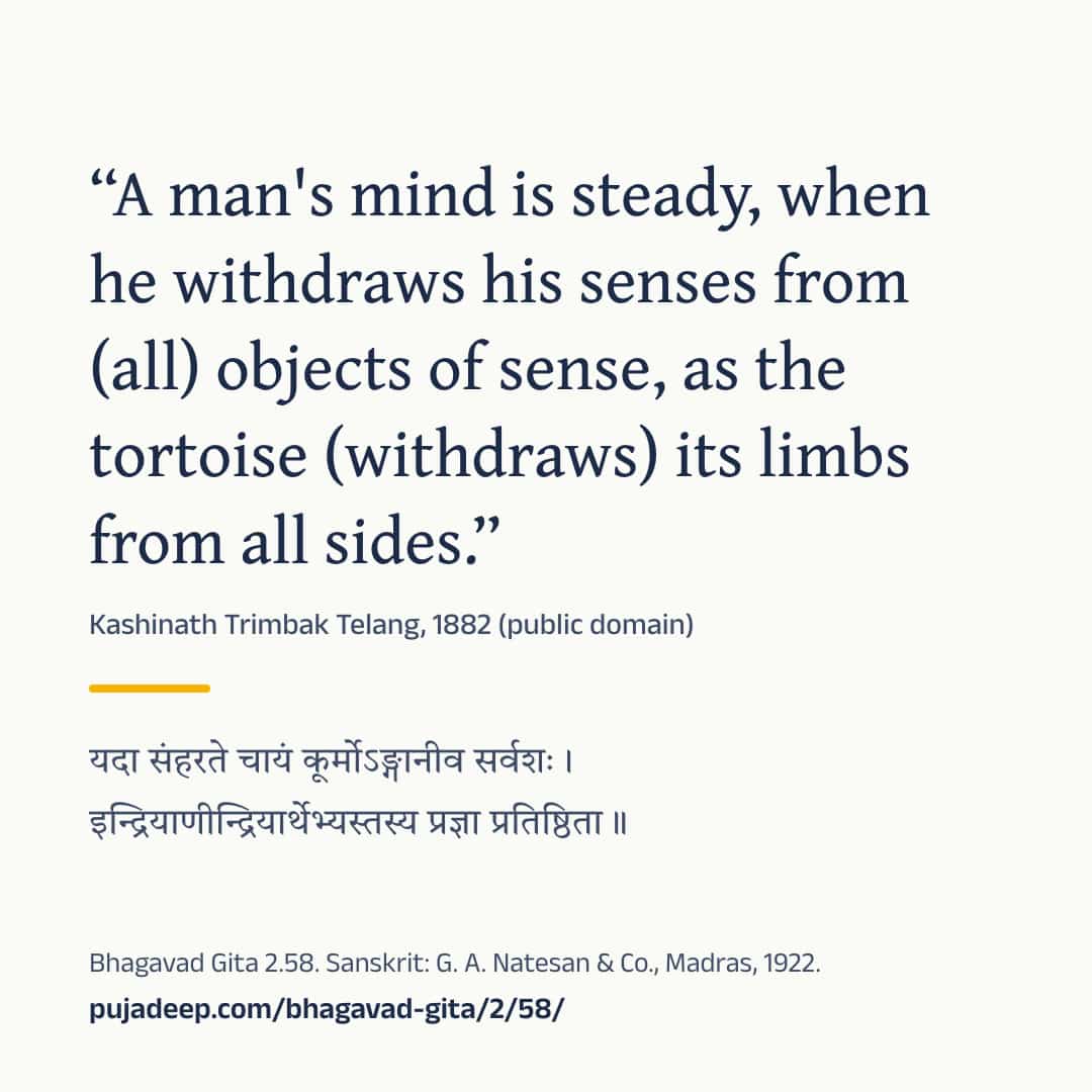 “A man's mind is steady, when he withdraws his senses from (all) objects of sense, as the tortoise (withdraws) its limbs from all sides.” Kashinath Trimbak Telang, 1882 (public domain) (in Devanagari) Bhagavad Gita 2.58. Sanskrit: G. A. Natesan & Co., Madras, 1922. pujadeep.com/bhagavad-gita/2/58/.