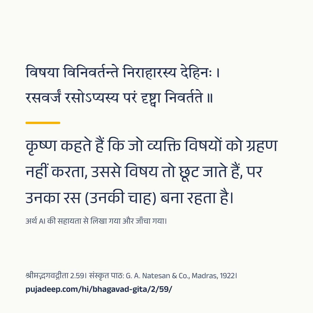विषया विनिवर्तन्ते निराहारस्य देहिनः । रसवर्जं रसोऽप्यस्य परं दृष्ट्वा निवर्तते ॥ कृष्ण कहते हैं कि जो व्यक्ति विषयों को ग्रहण नहीं करता, उससे विषय तो छूट जाते हैं, पर उनका रस (उनकी चाह) बना रहता है। अर्थ AI की सहायता से लिखा गया और जाँचा गया। श्रीमद्भगवद्गीता 2.59। संस्कृत पाठ: G. A. Natesan & Co., Madras, 1922। pujadeep.com/hi/bhagavad-gita/2/59/.