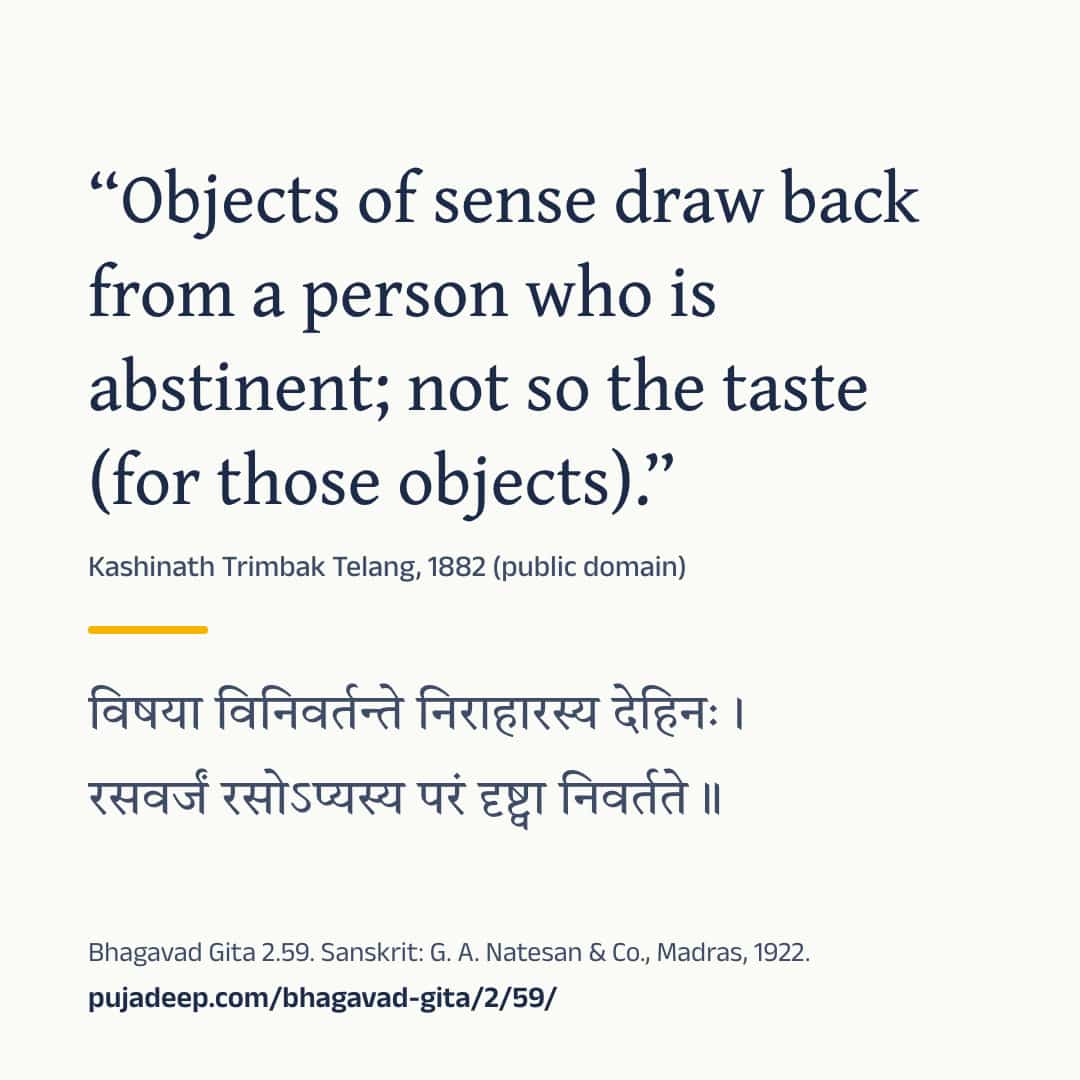 “Objects of sense draw back from a person who is abstinent; not so the taste (for those objects).” Kashinath Trimbak Telang, 1882 (public domain) (in Devanagari) Bhagavad Gita 2.59. Sanskrit: G. A. Natesan & Co., Madras, 1922. pujadeep.com/bhagavad-gita/2/59/.