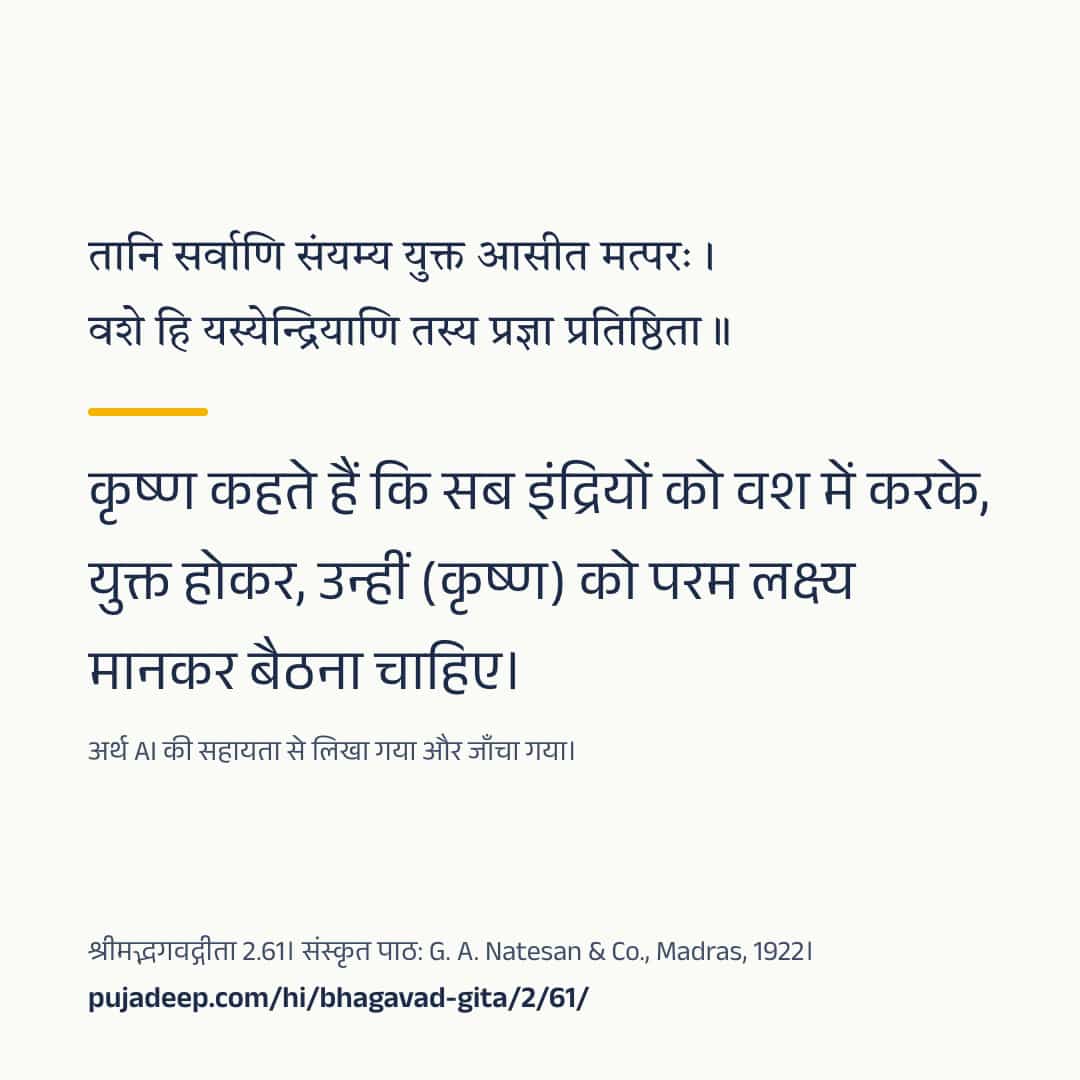 तानि सर्वाणि संयम्य युक्त आसीत मत्परः । वशे हि यस्येन्द्रियाणि तस्य प्रज्ञा प्रतिष्ठिता ॥ कृष्ण कहते हैं कि सब इंद्रियों को वश में करके, युक्त होकर, उन्हीं (कृष्ण) को परम लक्ष्य मानकर बैठना चाहिए। अर्थ AI की सहायता से लिखा गया और जाँचा गया। श्रीमद्भगवद्गीता 2.61। संस्कृत पाठ: G. A. Natesan & Co., Madras, 1922। pujadeep.com/hi/bhagavad-gita/2/61/.