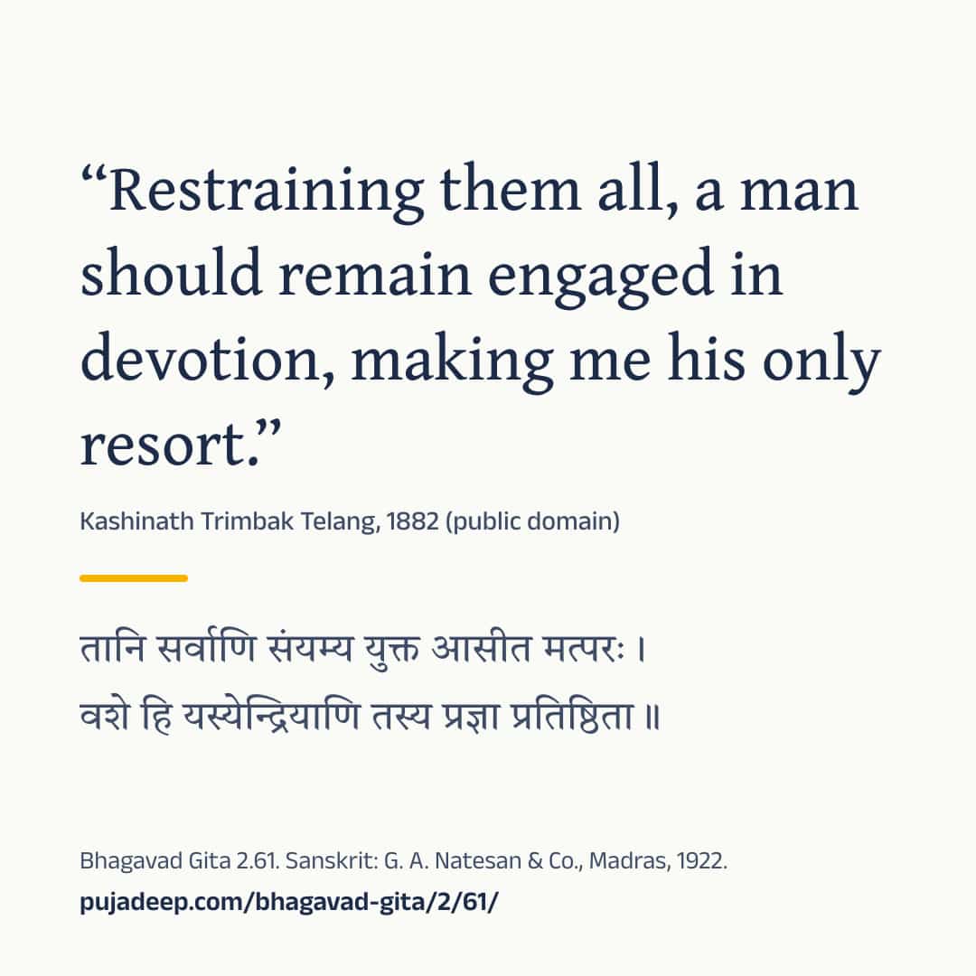 “Restraining them all, a man should remain engaged in devotion, making me his only resort.” Kashinath Trimbak Telang, 1882 (public domain) (in Devanagari) Bhagavad Gita 2.61. Sanskrit: G. A. Natesan & Co., Madras, 1922. pujadeep.com/bhagavad-gita/2/61/.