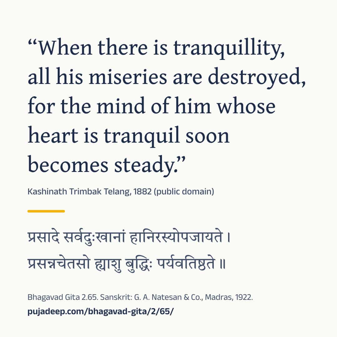 “When there is tranquillity, all his miseries are destroyed, for the mind of him whose heart is tranquil soon becomes steady.” Kashinath Trimbak Telang, 1882 (public domain) (in Devanagari) Bhagavad Gita 2.65. Sanskrit: G. A. Natesan & Co., Madras, 1922. pujadeep.com/bhagavad-gita/2/65/.