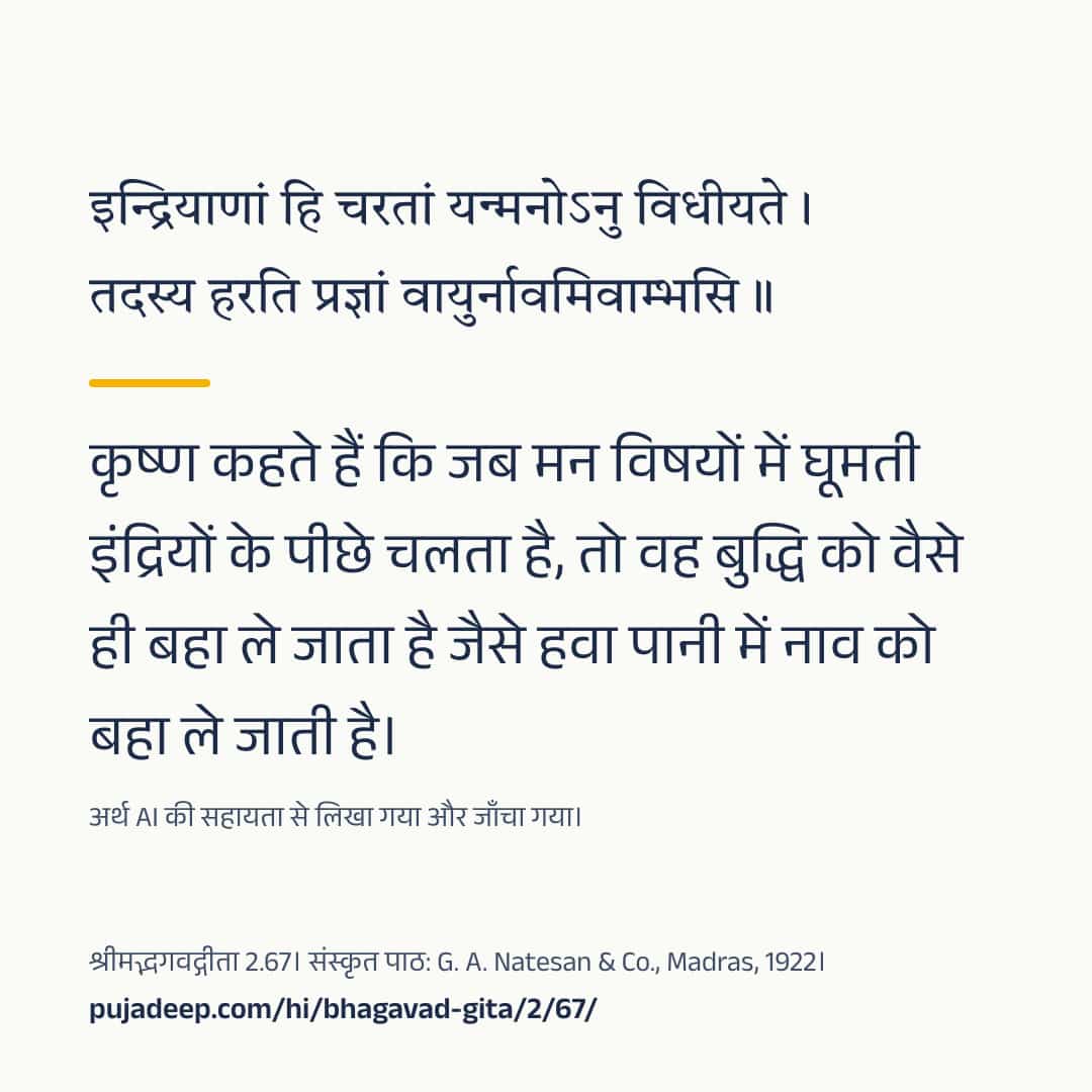 इन्द्रियाणां हि चरतां यन्मनोऽनु विधीयते । तदस्य हरति प्रज्ञां वायुर्नावमिवाम्भसि ॥ कृष्ण कहते हैं कि जब मन विषयों में घूमती इंद्रियों के पीछे चलता है, तो वह बुद्धि को वैसे ही बहा ले जाता है जैसे हवा पानी में नाव को बहा ले जाती है। अर्थ AI की सहायता से लिखा गया और जाँचा गया। श्रीमद्भगवद्गीता 2.67। संस्कृत पाठ: G. A. Natesan & Co., Madras, 1922। pujadeep.com/hi/bhagavad-gita/2/67/.