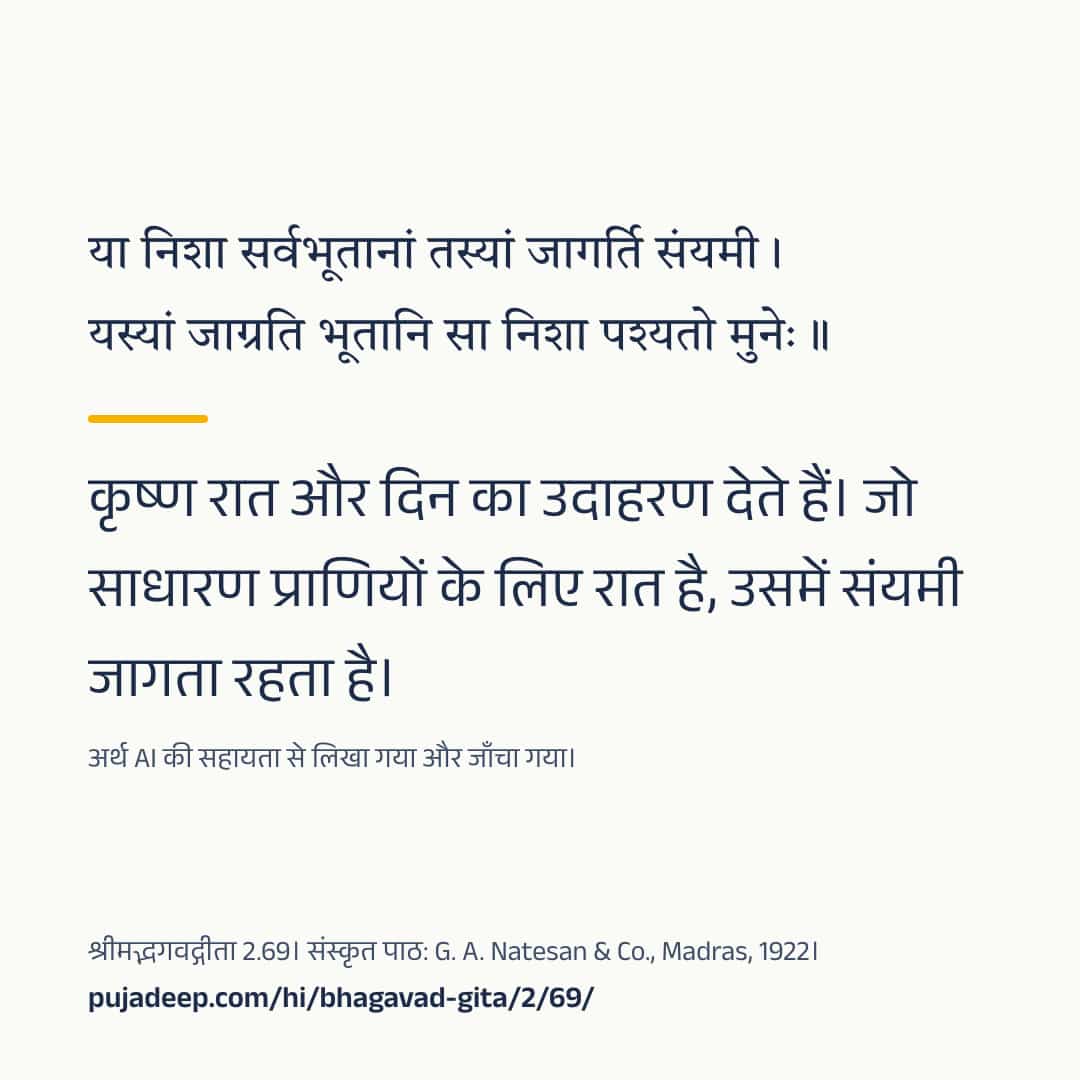 या निशा सर्वभूतानां तस्यां जागर्ति संयमी । यस्यां जाग्रति भूतानि सा निशा पश्यतो मुनेः ॥ कृष्ण रात और दिन का उदाहरण देते हैं। जो साधारण प्राणियों के लिए रात है, उसमें संयमी जागता रहता है। अर्थ AI की सहायता से लिखा गया और जाँचा गया। श्रीमद्भगवद्गीता 2.69। संस्कृत पाठ: G. A. Natesan & Co., Madras, 1922। pujadeep.com/hi/bhagavad-gita/2/69/.