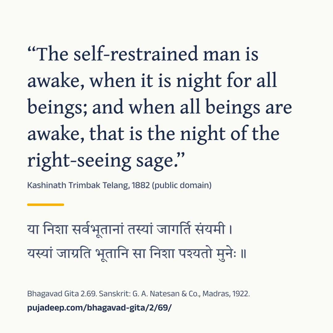 “The self-restrained man is awake, when it is night for all beings; and when all beings are awake, that is the night of the right-seeing sage.” Kashinath Trimbak Telang, 1882 (public domain) (in Devanagari) Bhagavad Gita 2.69. Sanskrit: G. A. Natesan & Co., Madras, 1922. pujadeep.com/bhagavad-gita/2/69/.