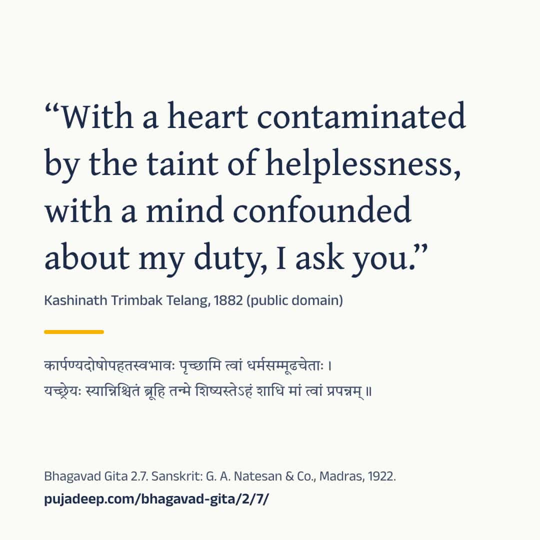 “With a heart contaminated by the taint of helplessness, with a mind confounded about my duty, I ask you.” Kashinath Trimbak Telang, 1882 (public domain) (in Devanagari) Bhagavad Gita 2.7. Sanskrit: G. A. Natesan & Co., Madras, 1922. pujadeep.com/bhagavad-gita/2/7/.